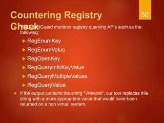Countering Registry
Check VMDetectGuard monitors registry querying APIs such as the
following:
 RegEnumKey
 RegEnumValue
 RegOpenKey
 RegQueryInfoKeyValue
 RegQueryMultipleValues
 RegQueryValue
 If the output contains the string "VMware", our tool replaces this
string with a more appropriate value that would have been
returned on a non virtual system.
50
 