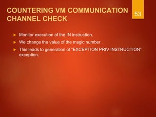 COUNTERING VM COMMUNICATION
CHANNEL CHECK
 Monitor execution of the IN instruction.
 We change the value of the magic number .
 This leads to generation of “EXCEPTION PRIV INSTRUCTION”
exception.
53
 