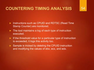 COUNTERING TIMING ANALYSIS
 Instructions such as CPUID and RDTSC (Read Time
Stamp Counter) are monitored.
 The tool maintains a log of each type of instruction
executed.
 If the threshold value for a particular type of instruction
is exceeded, it logs this activity too.
 Sample is tricked by deleting the CPUID instruction
and modifying the values of ebx, ecx, and edx.
54
 