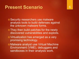 Present Scenario
Security researchers use malware
analysis tools to build defenses against
the unknown malware forms.
They then build patches for the newly
discovered vulnerabilities and exploits.
Virtualization has emerged as a very
promising technology.
Malware analyst use Virtual Machine
Environment (VME), debuggers and
sandboxes in their analysis work.
6
 