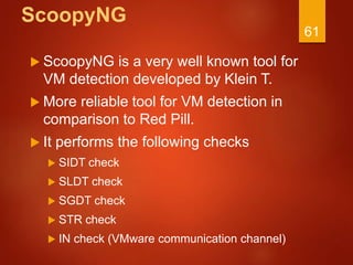 ScoopyNG
 ScoopyNG is a very well known tool for
VM detection developed by Klein T.
 More reliable tool for VM detection in
comparison to Red Pill.
 It performs the following checks
 SIDT check
 SLDT check
 SGDT check
 STR check
 IN check (VMware communication channel)
61
 