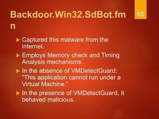Backdoor.Win32.SdBot.fm
n
 Captured this malware from the
internet.
 Employs Memory check and Timing
Analysis mechanisms .
 In the absence of VMDetectGuard:
“This application cannot run under a
Virtual Machine.”
 In the presence of VMDetectGuard, it
behaved malicious.
65
 