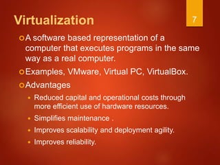 Virtualization
A software based representation of a
computer that executes programs in the same
way as a real computer.
Examples, VMware, Virtual PC, VirtualBox.
Advantages
 Reduced capital and operational costs through
more efficient use of hardware resources.
 Simplifies maintenance .
 Improves scalability and deployment agility.
 Improves reliability.
7
 