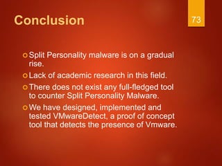 Conclusion
Split Personality malware is on a gradual
rise.
Lack of academic research in this field.
There does not exist any full-fledged tool
to counter Split Personality Malware.
We have designed, implemented and
tested VMwareDetect, a proof of concept
tool that detects the presence of Vmware.
73
 