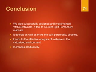 Conclusion
 We also successfully designed and implemented
VMDetectGuard, a tool to counter Split Personality
malware.
 It detects as well as tricks the split personality binaries.
 Leads to the effective analysis of malware in the
virtualized environment.
 Increases productivity.
74
 
