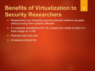 Benefits of Virtualization to
Security Researchers
 Researchers can intrepidly execute potential malware samples
without having their systems affected.
 If a malware destabilizes the OS, analyst just needs to load in a
fresh image on a VM.
 Reduces time and cost.
 Increases productivity.
8
 