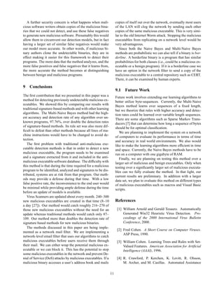 A further security concern is what happens when mali-             copies of itself out over the network, eventually most users
cious software writers obtain copies of the malicious bina-          of the LAN will clog the network by sending each other
ries that we could not detect, and use these false negatives         copies of the same malicious executable. This is very simi-
to generate new malicious software. Presumably this would            lar to the old Internet Worm attack. Stopping the malicious
allow them to circumvent our detection models, but in fact           executables from replicating on a network level would be
having a larger set of similar false negatives would make            very advantageous.
our model more accurate. In other words, if malicious bi-               Since both the Naive Bayes and Multi-Naive Bayes
nary authors clone the undetectable binaries, they are in            methods are probabilistic we can also tell if a binary is bor-
effect making it easier for this framework to detect their           derline. A borderline binary is a program that has similar
programs. The more data that the method analyzes, and the            probabilities for both classes (i.e., could be a malicious ex-
more false positives and false negatives that it learns from,        ecutable or a benign program). If it is a borderline case we
the more accurate the method becomes at distinguishing               have an option in the network ﬁlter to send a copy of the
between benign and malicious programs.                               malicious executable to a central repository such as CERT.
                                                                     There, it can be examined by human experts.

9 Conclusions
                                                                     9.1 Future Work
The ﬁrst contribution that we presented in this paper was a          Future work involves extending our learning algorithms to
method for detecting previously undetectable malicious ex-           better utilize byte-sequences. Currently, the Multi-Naive
ecutables. We showed this by comparing our results with              Bayes method learns over sequences of a ﬁxed length,
traditional signature-based methods and with other learning          but we theorize that rules with higher accuracy and detec-
algorithms. The Multi-Naive Bayes method had the high-               tion rates could be learned over variable length sequences.
est accuracy and detection rate of any algorithm over un-            There are some algorithms such as Sparse Markov Trans-
known programs, 97.76%, over double the detection rates              ducers [7] that can determine how long a sequence of bytes
of signature-based methods. Its rule set was also more dif-          should be for optimal classiﬁcation.
ﬁcult to defeat than other methods because all lines of ma-             We are planning to implement the system on a network
chine instructions would have to be changed to avoid de-             of computers to evaluate its performance in terms of time
tection.                                                             and accuracy in real world environments. We also would
   The ﬁrst problem with traditional anti-malicious exe-             like to make the learning algorithms more efﬁcient in time
cutable detection methods is that in order to detect a new           and space. Currently, the Naive Bayes methods have to be
malicious executable, the program needs to be examined               run on a computer with one gigabyte of RAM.
and a signature extracted from it and included in the anti-             Finally, we are planning on testing this method over a
malicious executable software database. The difﬁculty with           larger set of malicious and benign executables. Only when
this method is that during the time required for a malicious         testing over a signiﬁcantly larger set of malicious executa-
program to be identiﬁed, analyzed and signatures to be dis-          bles can we fully evaluate the method. In that light, our
tributed, systems are at risk from that program. Our meth-           current results are preliminary. In addition with a larger
ods may provide a defense during that time. With a low               data set, we plan to evaluate this method on different types
false positive rate, the inconvenience to the end user would         of malicious executables such as macros and Visual Basic
be minimal while providing ample defense during the time             scripts.
before an update of models is available.
   Virus Scanners are updated about every month. 240–300
new malicious executables are created in that time (8–10             References
a day [27]). Our method would catch roughly 216–270 of
those new malicious executables without the need for an               [1] William Arnold and Gerald Tesauro. Automatically
update whereas traditional methods would catch only 87–                   Generated Win32 Heuristic Virus Detection. Pro-
109. Our method more than doubles the detection rate of                   ceedings of the 2000 International Virus Bulletin
signature based methods for new malicious binaries.                       Conference, 2000.
   The methods discussed in this paper are being imple-
                                                                      [2] Fred Cohen. A Short Course on Computer Viruses.
mented as a network mail ﬁlter. We are implementing a
                                                                          ASP Press, 1990.
network-level email ﬁlter that uses our algorithms to catch
malicious executables before users receive them through               [3] William Cohen. Learning Trees and Rules with Set-
their mail. We can either wrap the potential malicious ex-                Valued Features. American Association for Artiﬁcial
ecutable or we can block it. This has the potential to stop               Intelligence (AAAI), 1996.
some malicious executables in the network and prevent De-
nial of Service (DoS) attacks by malicious executables. If a          [4] R. Crawford, P. Kerchen, K. Levitt, R. Olsson,
malicious binary accesses a user’s address book and mails                 M. Archer, and M. Casillas. Automated Assistance

                                                                11
 