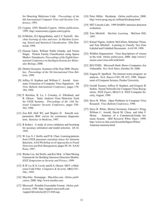 for Detecting Malicious Code. Proceedings of the               [18] Peter Miller. Hexdump. Online publication, 2000.
     6th International Computer Virus and Security Con-                  http://www.pcug.org.au/ millerp/hexdump.html.
     ference, 1993.
                                                                    [19] MIT Lincoln Labs. 1999 DARPA intrusion detection
 [5] Cygnus. GNU Binutils Cygwin. Online publication,                    evaluation.
     1999. http://sourceware.cygnus.com/cygwin.
                                                                    [20] Tom Mitchell. Machine Learning. McGraw Hill,
 [6] D.Michie, D.J.Spiegelhalter, and C.C.TaylorD. Ma-                   1997.
     chine learning of rules and trees. In Machine Learn-
     ing, Neural and Statistical Classiﬁcation. Ellis Hor-          [21] Kamal Nigam, Andrew McCallum, Sebastian Thrun,
     wood, 1994.                                                         and Tom Mitchell. Learning to Classify Text from
                                                                         Labeled and Unlabled Documents. AAAI-98, 1998.
 [7] Eleazar Eskin, William Noble Grundy, and Yoram
     Singer. Protein Family Classiﬁcation using Sparse              [22] Wildlist Organization. Virus descriptions of viruses
     Markov Transducers. Proceedings of the Eighth Inter-                in the wild. Online publication, 2000. http://www.f-
     national Conference on Intelligent Systems for Molec-               secure.com/virus-info/wild.html.
     ular Biology, 2000.
                                                                    [23] REUTERS. Microsoft Hack Shows Companies Are
 [8] Dmitry Gryaznov. Scanners of the Year 2000: Heuris-                 Vulnerable. New York Times, October 29, 2000.
     tics. Proceedings of the 5th International Virus Bul-
                                                                    [24] Eugene H. Spafford. The Internet worm program: an
     letin, 1999.
                                                                         analysis. Tech. Report CSD–TR–823, 1988. Depart-
 [9] Jeffrey O. Kephart and William C. Arnold. Auto-                     ment of Computer Science, Purdue University.
     matic Extraction of Computer Virus Signatures. 4th
     Virus Bulletin International Conference, pages 178-            [25] Gerald Tesauro, Jeffrey O. Kephart, and Gregory B.
     184, 1994.                                                          Sorkin. Neural Networks for Computer Virus Recog-
                                                                         nition. IEEE Expert, 11(4):5–6. IEEE Computer So-
[10] P. Kerchen, R. Lo, J. Crossley, G. Elkinbard, and                   ciety, August, 1996.
     R. Olsson. Static Analysis Virus Detection Tools
     for UNIX Systems. Proceedings of the 13th Na-                  [26] Steve R. White. Open Problems in Computer Virus
     tional Computer Security Conference, pages 350–                     Research. Virus Bulletin Conference, 1998.
     365, 1990.                                                     [27] Steve R. White, Morton Swimmer, Edward J. Pring,
[11] Zou KH, Hall WJ, and Shapiro D. Smooth non-                         William C. Arnold, David M. Chess, and John F.
     parametric ROC curves for continuous diagnostic                     Morar.    Anatomy of a Commercial-Grade Im-
     tests. Statistics in Medicine, 1997.                                mune System. IBM Research White Paper, 1999.
                                                                         http://www.av.ibm.com/ScientiﬁcPapers/White/
[12] R Kohavi. A study of cross-validation and bootstrap                 Anatomy/anatomy.html.
     for accuracy estimation and model selection. IJCAI,
     1995.
[13] W. Lee, S. J. Stolfo, and P. K. Chan. Learning patterns
     from UNIX processes execution traces for intrusion
     detection. AAAI Workshop on AI Approaches to Fraud
     Detection and Risk Management, pages 50–56. AAAI
     Press, 1997.
[14] Wenke Lee, Sal Stolfo, and Kui Mok. A Data Mining
     Framework for Building Intrusion Detection Models.
     IEEE Symposium on Security and Privacy, 1999.
[15] R.W. Lo, K.N. Levitt, and R.A. Olsson. MCF: a Mali-
     cious Code Filter. Computers & Security, 14(6):541–
     566., 1995.
[16] MacAfee. Homepage - MacAfee.com. Online publi-
     cation, 2000. http://www.mcafee.com.
[17] Microsoft. Portable Executable Format. Online pub-
     lication, 1999. http://support.microsoft.com
     /support/kb/articles/Q121/4/60.asp.

                                                               12
 