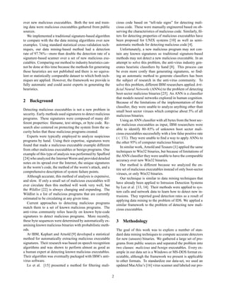 over new malicious executables. Both the test and train-           cious code based on “tell-tale signs” for detecting mali-
ing data were malicious executables gathered from public           cious code. These were manually engineered based on ob-
sources.                                                           serving the characteristics of malicious code. Similarly, ﬁl-
   We implemented a traditional signature-based algorithm          ters for detecting properties of malicious executables have
to compare with the the data mining algorithms over new            been proposed for UNIX systems [10] as well as semi-
examples. Using standard statistical cross-validation tech-        automatic methods for detecting malicious code [4].
niques, our data mining-based method had a detection                  Unfortunately, a new malicious program may not con-
rate of 97.76%—more than double the detection rate of a            tain any known signatures so traditional signature-based
signature-based scanner over a set of new malicious exe-           methods may not detect a new malicious executable. In an
cutables. Comparing our method to industry heuristics can-         attempt to solve this problem, the anti-virus industry gen-
not be done at this time because the methods for generating        erates heuristic classiﬁers by hand [8]. This process can
these heuristics are not published and there is no equiva-         be even more costly than generating signatures, so ﬁnd-
lent or statistically comparable dataset to which both tech-       ing an automatic method to generate classiﬁers has been
niques are applied. However, the framework we provide is           the subject of research in the anti-virus community. To
fully automatic and could assist experts in generating the         solve this problem, different IBM researchers applied Arti-
heuristics.                                                        ﬁcial Neural Networks (ANNs) to the problem of detecting
                                                                   boot sector malicious binaries [25]. An ANN is a classiﬁer
                                                                   that models neural networks explored in human cognition.
2 Background                                                       Because of the limitations of the implementation of their
                                                                   classiﬁer, they were unable to analyze anything other than
Detecting malicious executables is not a new problem in            small boot sector viruses which comprise about 5% of all
security. Early methods used signatures to detect malicious        malicious binaries.
programs. These signatures were composed of many dif-                 Using an ANN classiﬁer with all bytes from the boot sec-
ferent properties: ﬁlename, text strings, or byte code. Re-        tor malicious executables as input, IBM researchers were
search also centered on protecting the system from the se-         able to identify 80–85% of unknown boot sector mali-
curity holes that these malicious programs created.                cious executables successfully with a low false positive rate
   Experts were typically employed to analyze suspicious
programs by hand. Using their expertise, signatures were
                                                                   (  ½±   ). They were unable to ﬁnd a way to apply ANNs to
                                                                   the other 95% of computer malicious binaries.
found that made a malicious executable example different              In similar work, Arnold and Tesauro [1] applied the same
from other malicious executables or benign programs. One           techniques to Win32 binaries, but because of limitations of
example of this type of analysis was performed by Spafford
                                                                   the ANN classiﬁer they were unable to have the comparable
[24] who analyzed the Internet Worm and provided detailed          accuracy over new Win32 binaries.
notes on its spread over the Internet, the unique signatures
                                                                      Our method is different because we analyzed the en-
in the worm’s code, the method of the worm’s attack, and a
                                                                   tire set of malicious executables instead of only boot-sector
comprehensive description of system failure points.
                                                                   viruses, or only Win32 binaries.
   Although accurate, this method of analysis is expensive,
                                                                      Our technique is similar to data mining techniques that
and slow. If only a small set of malicious executables will
                                                                   have already been applied to Intrusion Detection Systems
ever circulate then this method will work very well, but
                                                                   by Lee et al. [13, 14]. Their methods were applied to sys-
the Wildlist [22] is always changing and expanding. The
                                                                   tem calls and network data to learn how to detect new in-
Wildlist is a list of malicious programs that are currently
                                                                   trusions. They reported good detection rates as a result of
estimated to be circulating at any given time.
                                                                   applying data mining to the problem of IDS. We applied a
   Current approaches to detecting malicious programs
                                                                   similar framework to the problem of detecting new mali-
match them to a set of known malicious programs. The
                                                                   cious executables.
anti-virus community relies heavily on known byte-code
signatures to detect malicious programs. More recently,
these byte sequences were determined by automatically ex-          3 Methodology
amining known malicious binaries with probabilistic meth-
ods.                                                               The goal of this work was to explore a number of stan-
   At IBM, Kephart and Arnold [9] developed a statistical          dard data mining techniques to compute accurate detectors
method for automatically extracting malicious executable           for new (unseen) binaries. We gathered a large set of pro-
signatures. Their research was based on speech recognition         grams from public sources and separated the problem into
algorithms and was shown to perform almost as good as              two classes: malicious and benign executables. Every ex-
a human expert at detecting known malicious executables.           ample in our data set is a Windows or MS-DOS format ex-
Their algorithm was eventually packaged with IBM’s anti-           ecutable, although the framework we present is applicable
virus software.                                                    to other formats. To standardize our data-set, we used an
   Lo et al. [15] presented a method for ﬁltering mali-            updated MacAfee’s [16] virus scanner and labeled our pro-

                                                               2
 