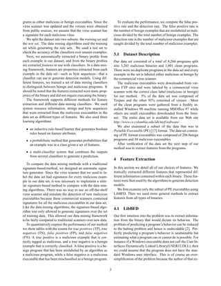 grams as either malicious or benign executables. Since the              To evaluate the performance, we compute the false pos-
virus scanner was updated and the viruses were obtained              itive rate and the detection rate. The false positive rate is
from public sources, we assume that the virus scanner has            the number of benign examples that are mislabeled as mali-
a signature for each malicious virus.                                cious divided by the total number of benign examples. The
   We split the dataset into two subsets: the training set and       detection rate is the number of malicious examples that are
the test set. The data mining algorithms used the training           caught divided by the total number of malicious examples.
set while generating the rule sets. We used a test set to
check the accuracy of the classiﬁers over unseen examples.
   Next, we automatically extracted a binary proﬁle from
                                                                     3.1 Dataset Description
each example in our dataset, and from the binary proﬁles             Our data set consisted of a total of 4,266 programs split
we extracted features to use with classiﬁers. In a data min-         into 3,265 malicious binaries and 1,001 clean programs.
ing framework, features are properties extracted from each           There were no duplicate programs in the data set and every
example in the data set—such as byte sequences—that a                example in the set is labeled either malicious or benign by
classiﬁer can use to generate detection models. Using dif-           the commercial virus scanner.
ferent features, we trained a set of data mining classiﬁers             The malicious executables were downloaded from var-
to distinguish between benign and malicious programs. It             ious FTP sites and were labeled by a commercial virus
should be noted that the features extracted were static prop-        scanner with the correct class label (malicious or benign)
erties of the binary and did not require executing the binary.       for our method. 5% of the data set was composed of
   The framework supports different methods for feature              Trojans and the other 95% consisted of viruses. Most
extraction and different data mining classiﬁers. We used             of the clean programs were gathered from a freshly in-
system resource information, strings and byte sequences              stalled Windows 98 machine running MSOfﬁce 97 while
that were extracted from the malicious executables in the            others are small executables downloaded from the Inter-
data set as different types of features. We also used three          net. The entire data set is available from our Web site
learning algorithms:                                                 http://www.cs.columbia.edu/ids/mef/software/.
                                                                        We also examined a subset of the data that was in
  ¯ an inductive rule-based learner that generates boolean           Portable Executable (PE) [17] format. The data set consist-
    rules based on feature attributes.                               ing of PE format executables was composed of 206 benign
  ¯ a probabilistic method that generates probabilities that         programs and 38 malicious executables.
    an example was in a class given a set of features.                  After veriﬁcation of the data set the next step of our
                                                                     method was to extract features from the programs.
  ¯ a multi-classiﬁer system that combines the outputs
    from several classiﬁers to generate a prediction.
                                                                     4 Feature Extraction
   To compare the data mining methods with a traditional
signature-based method, we designed an automatic signa-              In this section we detail all of our choices of features. We
ture generator. Since the virus scanner that we used to la-          statically extracted different features that represented dif-
bel the data set had signatures for every malicious exam-            ferent information contained within each binary. These fea-
ple in our data set, it was necessary to implement a simi-           tures were then used by the algorithms to generate detection
lar signature-based method to compare with the data min-             models.
ing algorithms. There was no way to use an off-the-shelf                We ﬁrst examine only the subset of PE executables using
virus scanner and simulate the detection of new malicious            LibBFD. Then we used more general methods to extract
executables because these commercial scanners contained              features from all types of binaries.
signatures for all the malicious executables in our data set.
Like the data mining algorithms, the signature-based algo-           4.1 LibBFD
rithm was only allowed to generate signatures over the set
of training data. This allowed our data mining framework             Our ﬁrst intuition into the problem was to extract informa-
to be fairly compared to traditional scanners over new data.         tion from the binary that would dictate its behavior. The
   To quantitatively express the performance of our method           problem of predicting a program’s behavior can be reduced
we show tables with the counts for true positives (TP), true         to the halting problem and hence is undecidable [2]. Per-
negatives (TN), false positives (FP), and false negatives            fectly predicting a program’s behavior is unattainable but
(FN). A true positive is a malicious example that is cor-            estimating what a program can or cannot do is possible. For
rectly tagged as malicious, and a true negative is a benign          instance if a Windows executable does not call the User In-
example that is correctly classiﬁed. A false positive is a be-       terfaces Dynamically Linked Library(USER32.DLL), then
nign program that has been mislabeled by an algorithm as             we could assume that the program does not have the stan-
a malicious program, while a false negative is a malicious           dard Windows user interface. This is of course an over-
executable that has been misclassiﬁed as a benign program.           simpliﬁcation of the problem because the author of that ex-

                                                                 3
 
