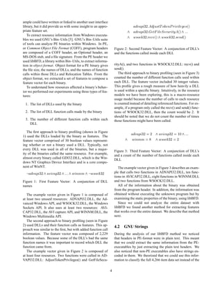 ample could have written or linked to another user interface
library, but it did provide us with some insight to an appro-                       Ú Ô    ¿¾ Ù×ØÌ Ó ÒÈ Ö Ú Ð ×´µ
priate feature set.                                                                 Ú Ô    ¿¾ Ø Ð Ë ÙÖ ØÝ ´µ
   To extract resource information from Windows executa-
bles we used GNU’s Bin–Utils [5]. GNU’s Bin–Utils suite
                                                                                 Û×Ó      ¿¾ Ö Ú´µ Û×Ó ¿¾ × Ò ´µ
of tools can analyze PE binaries within Windows. In PE,
or Common Object File Format (COFF), program headers                Figure 2: Second Feature Vector: A conjunction of DLL’s
are composed of a COFF header, an Optional header, an               and the functions called inside each DLL
MS-DOS stub, and a ﬁle signature. From the PE header we
used libBFD, a library within Bin–Utils, to extract informa-
tion in object format. Object format for a PE binary gives          rityA(), and two functions in WSOCK32.DLL: recv() and
the ﬁle size, the names of DLLs, and the names of function          send().
calls within those DLLs and Relocation Tables. From the                The third approach to binary proﬁling (seen in Figure 3)
object format, we extracted a set of features to compose a          counted the number of different function calls used within
feature vector for each binary.                                     each DLL. The feature vector included 30 integer values.
   To understand how resources affected a binary’s behav-           This proﬁle gives a rough measure of how heavily a DLL
ior we performed our experiments using three types of fea-          is used within a speciﬁc binary. Intuitively, in the resource
tures:                                                              models we have been exploring, this is a macro-resource
                                                                    usage model because the number of calls to each resource
 1. The list of DLLs used by the binary                             is counted instead of detailing referenced functions. For ex-
                                                                    ample, if a program only called the recv() and send() func-
 2. The list of DLL function calls made by the binary               tions of WSOCK32.DLL, then the count would be 2. It
                                                                    should be noted that we do not count the number of times
 3. The number of different function calls within each              those functions might have been called.
    DLL

   The ﬁrst approach to binary proﬁling (shown in Figure
1) used the DLLs loaded by the binary as features. The
                                                                                   Ú Ô   ¿¾ ¾        Ú    Ô¿¾ ½¼
feature vector comprised of 30 boolean values represent-                        Û ÒÑÑ               Û×Ó    ¿¾ ¾
ing whether or not a binary used a DLL. Typically, not
every DLL was used in all of the binaries, but a major-
                                                                    Figure 3: Third Feature Vector: A conjunction of DLL’s
ity of the binaries called the same resource. For example,          and a count of the number of functions called inside each
almost every binary called GDI32.DLL, which is the Win-
                                                                    DLL
dows NT Graphics Device Interface and is a core compo-
nent of WinNT.                                                         The example vector given in Figure 3 describes an exam-
      Ú Ô   ¿¾    Ú    Ô   ¿¾      Û ÒÑÑ        Û×Ó    ¿¾           ple that calls two functions in ADVAPI32.DLL, ten func-
                                                                    tions in AVICAP32.DLL, eight functions in WINNM.DLL
Figure 1: First Feature Vector: A conjunction of DLL                and two functions from WSOCK32.DLL.
names                                                                  All of the information about the binary was obtained
                                                                    from the program header. In addition, the information was
   The example vector given in Figure 1 is composed of              obtained without executing the unknown program but by
at least two unused resources: ADVAPI32.DLL, the Ad-                examining the static properties of the binary, using libBFD.
vanced Windows API, and WSOCK32.DLL, the Windows                       Since we could not analyze the entire dataset with
Sockets API. It also uses at least two resources: AVI-              libBFD we found another method for extracting features
CAP32.DLL, the AVI capture API, and WINNM.DLL, the                  that works over the entire dataset. We describe that method
Windows Multimedia API.                                             next.
   The second approach to binary proﬁling (seen in Figure
2) used DLLs and their function calls as features. This ap-         4.2 GNU Strings
proach was similar to the ﬁrst, but with added function call
information. The feature vector was composed of 2,229               During the analysis of our libBFD method we noticed
boolean values. Because some of the DLL’s had the same              that headers in PE-format were in plain text. This meant
function names it was important to record which DLL the             that we could extract the same information from the PE-
function came from.                                                 executables by just extracting the plain text headers. We
   The example vector given in Figure 2 is composed of              also noticed that non-PE executables also have strings en-
at least four resources. Two functions were called in AD-           coded in them. We theorized that we could use this infor-
VAPI32.DLL: AdjustTokenPrivileges() and GetFileSecu-                mation to classify the full 4,266 item data set instead of the

                                                                4
 