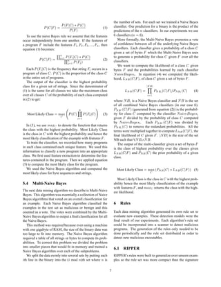 ´    µ £ È´ µ
                                                                                     the number of sets. For each set we trained a Naive Bayes
                      È   ´       µ     È
                                                È´ µ
                                                                           (1)       classiﬁer. Our prediction for a binary is the product of the
                                                                                     predictions of the Ò classiﬁers. In our experiments we use
  To use the naive Bayes rule we assume that the features                              classiﬁers (Ò     ).
occur independently from one another. If the features of                                More formally, the Multi-Naive Bayes promotes a vote
a program include the features ½ ¾ ¿              Ò , then                           of conﬁdence between all of the underlying Naive Bayes
equation (1) becomes:                                                                classiﬁers. Each classiﬁer gives a probability of a class
                                      ÉÒ    È´            µ £ È´ µ
                                                                                     given a set of bytes which the Multi-Naive Bayes uses
              È   ´           µ            ½ÉÒ
                                                         ´ µ               (2)
                                                                                     to generate a probability for class given over all the
                                                                                     classiﬁers.
                                                    ½È
                                                                                        We want to compute the likelihood of a class       given
   Each È ´           µ
                    is the frequency that string occurs in a                         bytes     and the probabilities learned by each classiﬁer
program of class . È              ´ µ
                               is the proportion of the class                        Æ Ú        Ý × . In equation (4) we computed the likeli-
in the entire set of programs.                                                       hood, ÄÆ       ´       µ
                                                                                                       , of class given a set of bytes .
   The output of the classiﬁer is the highest probability
class for a given set of strings. Since the denominator of                                                          Æ
(1) is the same for all classes we take the maximum class                                      ÄÆ       ´       µ           ÈÆ   ´   µ   ÈÆ   ´ µ        (4)
over all classes of the probability of each class computed                                                              ½
in (2) to get:                                                                       where Æ       is a Naive Bayes classiﬁer and Æ is the set
                                                                                     of all combined Naive Bayes classiﬁers (in our case ).
                                                          Ò                          ÈÆ    ´        µ
                                                                                                    (generated from equation (2)) is the probabil-
   Most Likely Class                  ÑÜ        È   ´ µ        È   ´   µ   (3)       ity for class     computed by the classiﬁer Æ Ú           Ý ×
                                                           ½                         given     divided by the probability of class        computed
                                                                                     by Æ Ú          Ý × . Each ÈÆ               ´   µ
                                                                                                                                   was divided by
   In (3), we use Ñ Ü to denote the function that returns                            ÈÆ    ´ µ  to remove the redundant probabilities. All the
the class with the highest probability. Most Likely Class
is the class in with the highest probability and hence the
                                                                                     terms were multiplied together to compute ÄÆ             ´, the µ
                                                                                     ﬁnal likelihood of given . Æ             is the size of the set
most likely classiﬁcation of the example with features .                             NB such that Æ ¯Æ .
   To train the classiﬁer, we recorded how many programs                                The output of the multi-classiﬁer given a set of bytes
in each class contained each unique feature. We used this                            is the class of highest probability over the classes given
information to classify a new program into an appropriate
class. We ﬁrst used feature extraction to determine the fea-
                                                                                     ÄÆ   ´      µ and ÈÆ           ´ µ
                                                                                                                  the prior probability of a given
                                                                                     class.
tures contained in the program. Then we applied equation
(3) to compute the most likely class for the program.
   We used the Naive Bayes algorithm and computed the                                  Most Likely Class             Ñ Ü ´ÈÆ ´ µ £ ÄÆ ´             µµ   (5)
most likely class for byte sequences and strings.
                                                                                        Most Likely Class is the class in with the highest prob-
5.4 Multi-Naive Bayes                                                                ability hence the most likely classiﬁcation of the example
                                                                                     with features , and Ñ Ü returns the class with the high-
The next data mining algorithm we describe is Multi-Naive                            est likelihood.
Bayes. This algorithm was essentially a collection of Naive
Bayes algorithms that voted on an overall classiﬁcation for
an example. Each Naive Bayes algorithm classiﬁed the                                 6 Rules
examples in the test set as malicious or benign and this
counted as a vote. The votes were combined by the Multi-                             Each data mining algorithm generated its own rule set to
Naive Bayes algorithm to output a ﬁnal classiﬁcation for all                         evaluate new examples. These detection models were the
the Naive Bayes.                                                                     ﬁnal result of our experiments. Each algorithm’s rule set
   This method was required because even using a machine                             could be incorporated into a scanner to detect malicious
with one gigabyte of RAM, the size of the binary data was                            programs. The generation of the rules only needed to be
too large to ﬁt into memory. The Naive Bayes algorithm                               done periodically and the rule set distributed in order to
required a table of all strings or bytes to compute its prob-                        detect new malicious executables.
abilities. To correct this problem we divided the problem
into smaller pieces that would ﬁt in memory and trained a                            6.1 RIPPER
Naive Bayes algorithm over each of the subproblems.
   We split the data evenly into several sets by putting each                        RIPPER’s rules were built to generalize over unseen exam-
 th line in the binary into the ( mod Ò)th set where Ò is                            ples so the rule set was more compact than the signature

                                                                                 7
 
