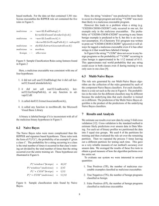 based methods. For the data set that contained 3,301 ma-       Here, the string “windows” was predicted to more likely
licious executables the RIPPER rule set contained the ﬁve   to occur in a benign program and string “*.COM” was more
rules in Figure 5.                                          than likely in a malicious executable program.
                                                               However this leads to a problem when a string (e.g.
                                                            “CH2OH-CHOH-CH2OH”) only occurred in one set, for
Ñ Ð    ÓÙ×          Ù× Ö ¿¾   Ò    ÐÓ ´µ                    example only in the malicious executables. The proba-
                     ÖÒ Ð¿¾   ÒÙÑ    Ð Ò  ÖÁ Ò Ó ´µ         bility of “CH20H-CHOH-CH20H” occurring in any future
Ñ Ð    ÓÙ×          Ù× Ö ¿¾ ÄÓ  Á ÓÒ ´µ
                                                            benign example is predicted to be 0, but this is an incor-
                       ÖÒ Ð¿¾   ØÌ ÑÔÈ Ø      ´µ     Ú Ô ¿¾
                                                            rect assumption. If a Chemistry TA’s program was written
                                                            to print out “CH20H-CHOH-CH20H” (glycerol) it will al-
Ñ Ð    ÓÙ×        ×   ÐÐ¿¾  ÜØÖ  Ø ××Ó   Ø   Á ÓÒ ´µ
                                                            ways be tagged a malicious executable even if it has other
Ñ Ð    ÓÙ×        Ñ×Ú ÚÑ
                                                            strings in it that would have labeled it benign.
      Ò  Ò      ÓØ ÖÛ ×                                        In Figure 6 the string “*.COM” does not occur in any be-
                                                            nign programs so the probability of “*.COM” occurring in
                                                            class benign is approximated to be 1/12 instead of 0/11.
Figure 5: Sample Classiﬁcation Rules using features found
                                                            This approximates real world probability that any string
in Figure 2
                                                            could occur in both classes even if during training it was
                                                            only seen in one class [9].
   Here, a malicious executable was consistent with one of
four hypotheses:
                                                                      6.3 Multi-Naive Bayes
  1. it did not call user32.EndDialog() but it did call ker-
                                                                      The rule sets generated by our Multi-Naive Bayes algo-
     nel32.EnumCalendarInfoA()
                                                                      rithm are the collection of the rules generated by each of
                                                                      the component Naive Bayes classiﬁers. For each classiﬁer,
  2. it did not call user32.LoadIconA(),      ker-
                                                                      there is a rule set such as the one in Figure 6. The probabili-
     nel32.GetTempPathA(), or any function in ad-
                                                                      ties in the rules for the different classiﬁers may be different
     vapi32.dll
                                                                      because the underlying data that each classiﬁer is trained
  3. it called shell32.ExtractAssociatedIconA(),                      on is different. The prediction of the Multi-Naive Bayes al-
                                                                      gorithm is the product of the predictions of the underlying
  4. it called any function in msvbbm.dll, the Microsoft              Naive Bayes classiﬁers.
     Visual Basic Library
                                                                      7 Results and Analysis
  A binary is labeled benign if it is inconsistent with all of
the malicious binary hypotheses in Figure 5.                          We estimate our results over new data by using 5-fold cross
                                                                      validation [12]. Cross validation is the standard method to
                                                                      estimate likely predictions over unseen data in Data Min-
6.2 Naive Bayes                                                       ing. For each set of binary proﬁles we partitioned the data
The Naive Bayes rules were more complicated than the                  into 5 equal size groups. We used 4 of the partitions for
RIPPER and signature based hypotheses. These rules took               training and then evaluated the rule set over the remaining
the form of È      ´           µ
                     , the probability of an example given            partition. Then we repeated the process 5 times leaving
a class . The probability for a string occurring in a class           out a different partition for testing each time. This gave
is the total number of times it occurred in that class’s train-       us a very reliable measure of our method’s accuracy over
ing set divided by the total number of times that the string          unseen data. We averaged the results of these ﬁve tests to
occurred over the entire training set. These hypotheses are           obtain a good measure of how the algorithm performs over
illustrated in Figure 6.                                              the entire set.
                                                                         To evaluate our system we were interested in several
                                                                      quantities:
                   È   ´   Û Ò ÓÛ×        Ò   Ò   µ
          È    ´   Û Ò ÓÛ×          Ñ Ð   ÓÙ×   µ     ¾
                                                                       1. True Positives (TP), the number of malicious exe-
                   È   ´   £       ÇÅ     Ò   Ò µ     ½ ½¾
                                                                          cutable examples classiﬁed as malicious executables

           È   ´       £    ÇÅ      Ñ Ð   ÓÙ× µ       ½½ ½¾            2. True Negatives (TN), the number of benign programs
                                                                          classiﬁed as benign.
Figure 6: Sample classiﬁcation rules found by Naive                    3. False Positives (FP), the number of benign programs
Bayes.                                                                    classiﬁed as malicious executables

                                                                  8
 