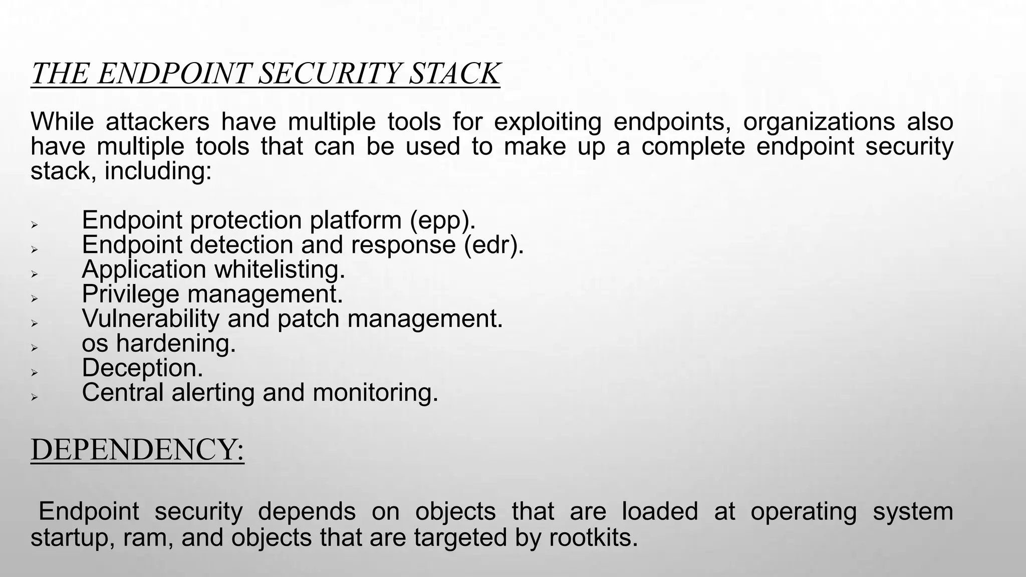 THE ENDPOINT SECURITY STACK
While attackers have multiple tools for exploiting endpoints, organizations also
have multiple tools that can be used to make up a complete endpoint security
stack, including:
 Endpoint protection platform (epp).
 Endpoint detection and response (edr).
 Application whitelisting.
 Privilege management.
 Vulnerability and patch management.
 os hardening.
 Deception.
 Central alerting and monitoring.
DEPENDENCY:
Endpoint security depends on objects that are loaded at operating system
startup, ram, and objects that are targeted by rootkits.
 