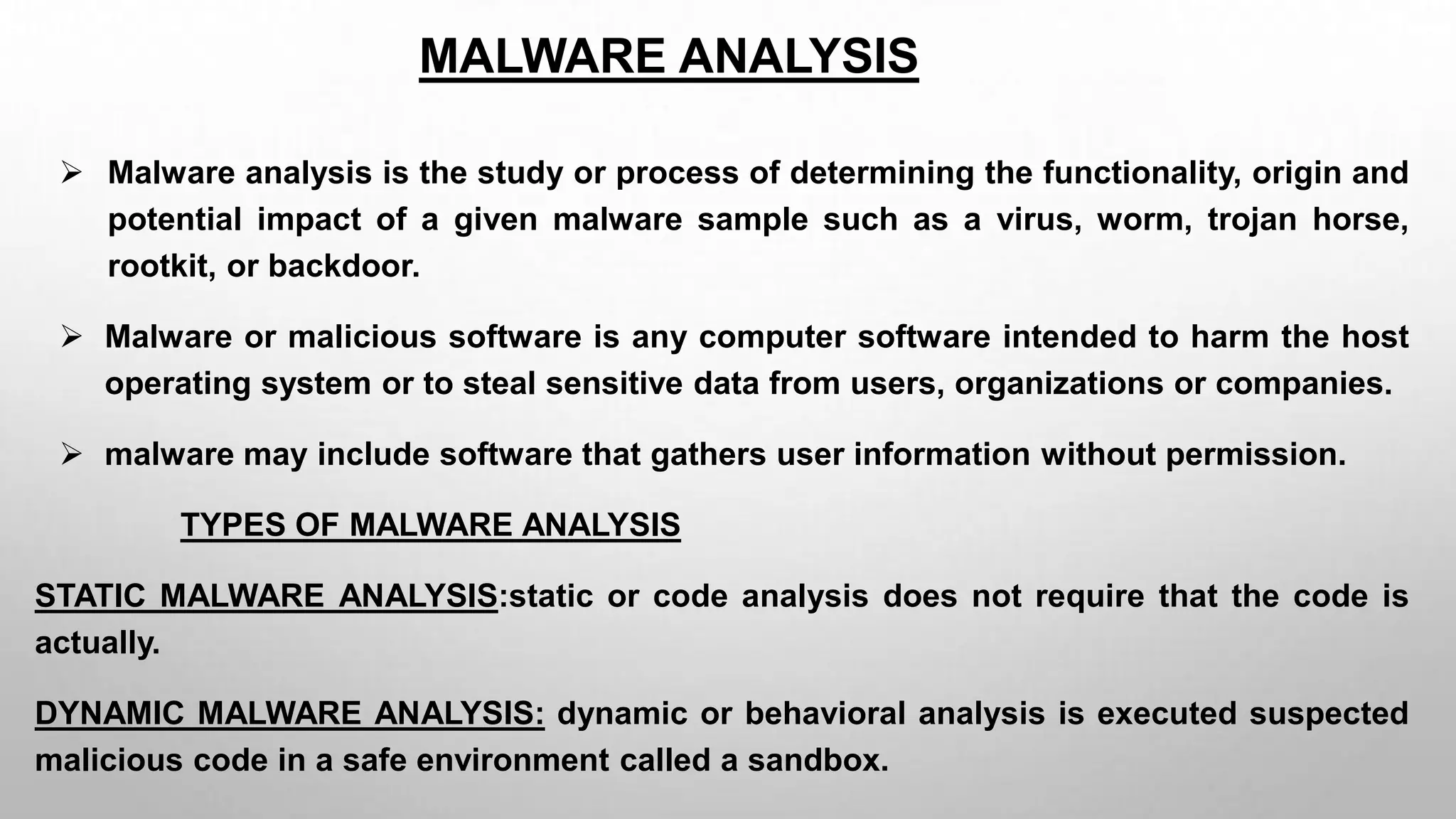 MALWARE ANALYSIS
 Malware analysis is the study or process of determining the functionality, origin and
potential impact of a given malware sample such as a virus, worm, trojan horse,
rootkit, or backdoor.
 Malware or malicious software is any computer software intended to harm the host
operating system or to steal sensitive data from users, organizations or companies.
 malware may include software that gathers user information without permission.
TYPES OF MALWARE ANALYSIS
STATIC MALWARE ANALYSIS:static or code analysis does not require that the code is
actually.
DYNAMIC MALWARE ANALYSIS: dynamic or behavioral analysis is executed suspected
malicious code in a safe environment called a sandbox.
 