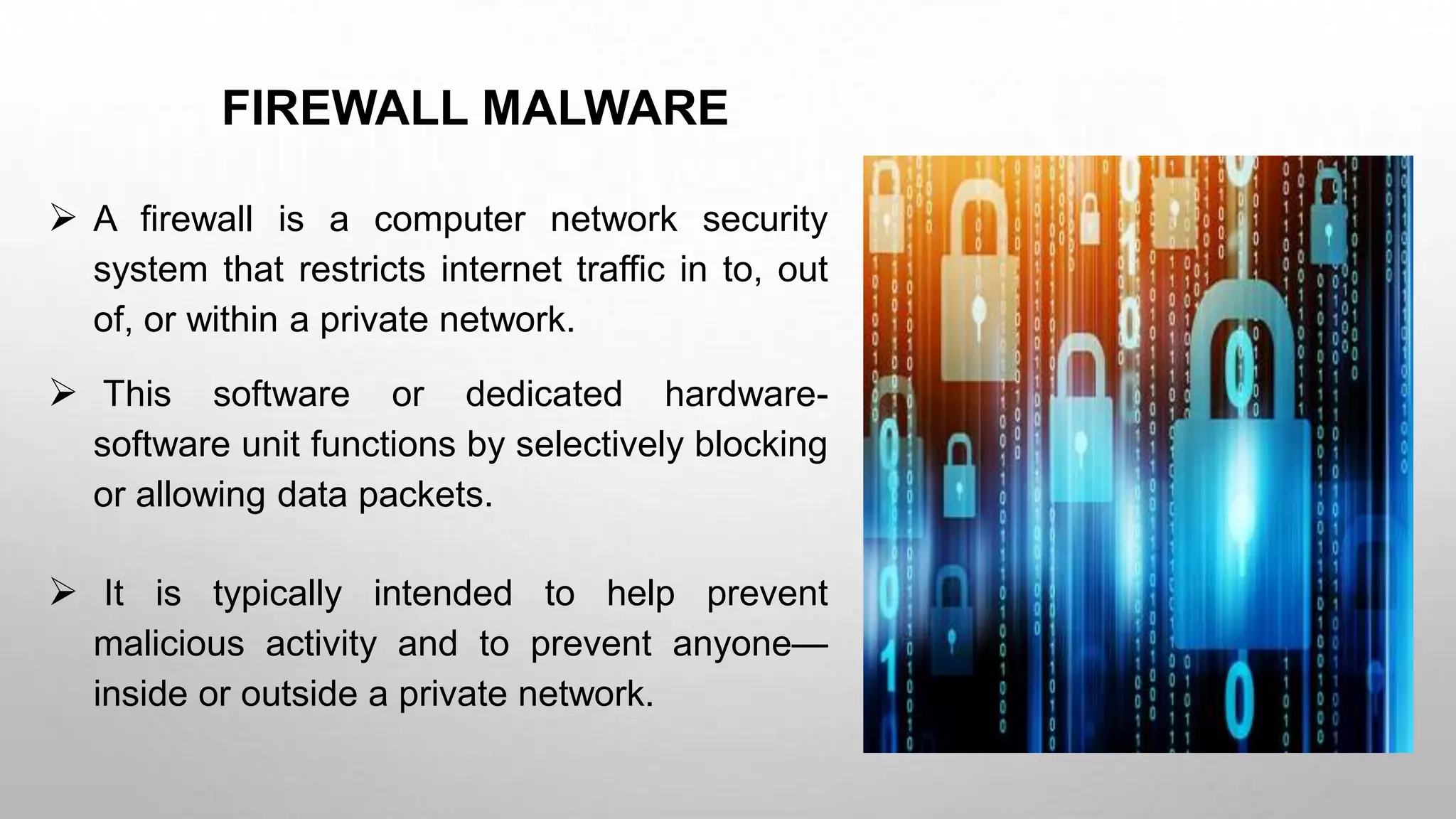 FIREWALL MALWARE
 A firewall is a computer network security
system that restricts internet traffic in to, out
of, or within a private network.
 This software or dedicated hardware-
software unit functions by selectively blocking
or allowing data packets.
 It is typically intended to help prevent
malicious activity and to prevent anyone—
inside or outside a private network.
 