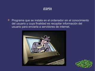 ESPÍA


➲   Programa que se instala en el ordenador sin el conocimiento
    del usuario y cuya finalidad es recopilar información del
    usuario para enviarla a servidores de internet.
 