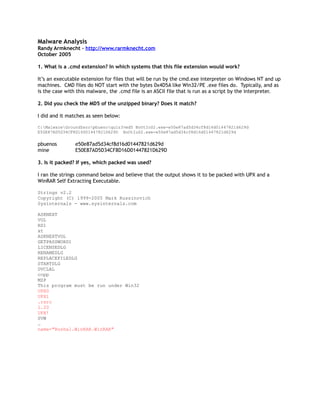 Malware Analysis
Randy Armknecht – http://www.rarmknecht.com
October 2005

1. What is a .cmd extension? In which systems that this file extension would work?

It’s an executable extension for files that will be run by the cmd.exe interpreter on Windows NT and up
machines. CMD files do NOT start with the bytes 0x4D5A like Win32/PE .exe files do. Typically, and as
is the case with this malware, the .cmd file is an ASCII file that is run as a script by the interpreter.

2. Did you check the MD5 of the unzipped binary? Does it match?

I did and it matches as seen below:

C:MalwareGroundZeropbuenoquiz3>md5 BoOtIoS2.exe-e50e87ad5d34cf8d16d01447821d629d
E50E87AD5D34CF8D16D01447821D629D BoOtIoS2.exe-e50e87ad5d34cf8d16d01447821d629d

pbuenos         e50e87ad5d34cf8d16d01447821d629d
mine            E50E87AD5D34CF8D16D01447821D629D

3. Is it packed? If yes, which packed was used?

I ran the strings command below and believe that the output shows it to be packed with UPX and a
WinRAR Self Extracting Executable.

Strings v2.2
Copyright (C) 1999-2005 Mark Russinovich
Sysinternals - www.sysinternals.com

ASKNEXT
VOL
RD1
xt
ASKNEXTVOL
GETPASSWORD1
LICENSEDLG
RENAMEDLG
REPLACEFILEDLG
STARTDLG
DVCLAL
ccpp
MZP
This program must be run under Win32
UPX0
UPX1
.rsrc
1.20
UPX!
SVW
…
name="Roshal.WinRAR.WinRAR"
 