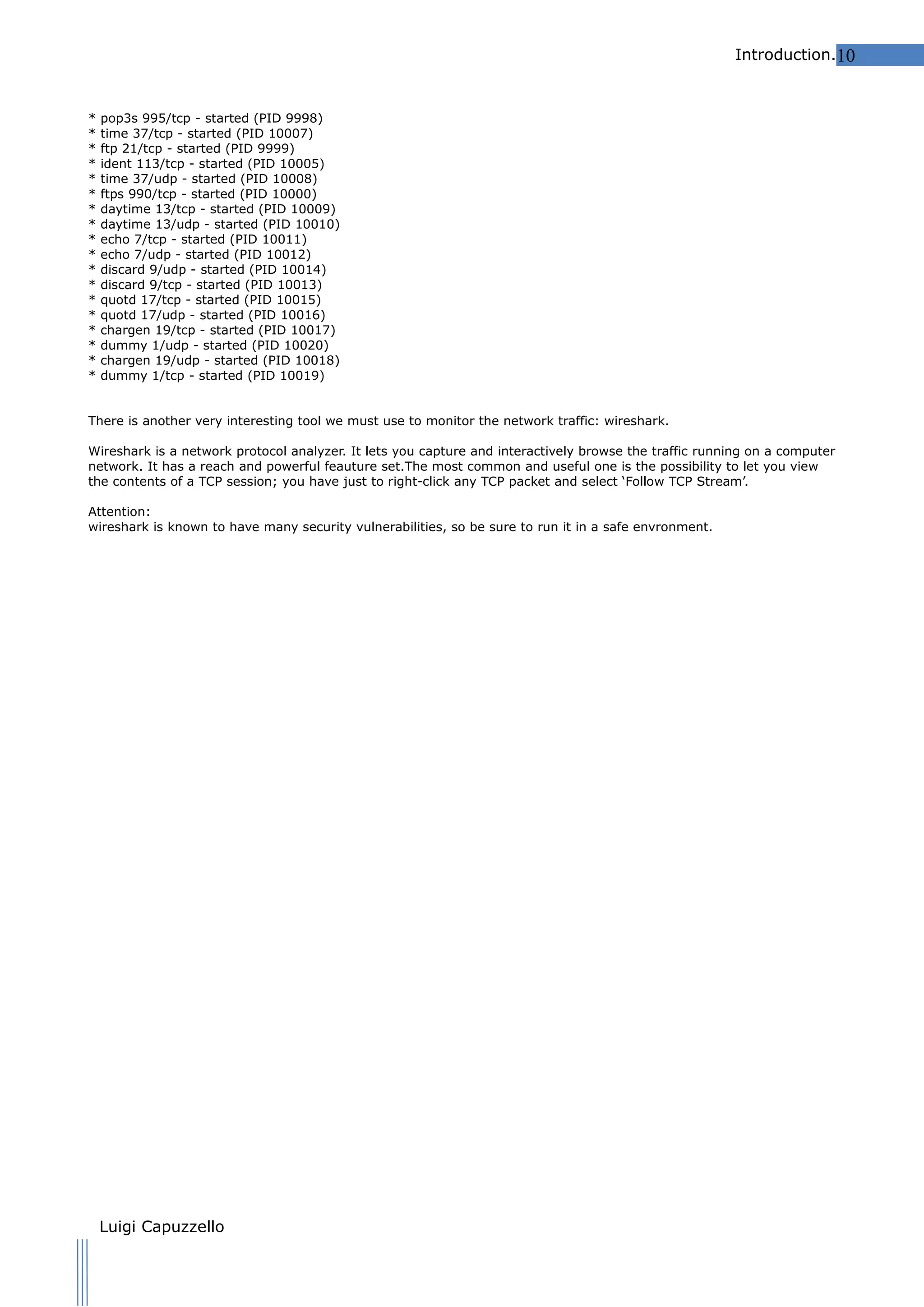 Introduction.10

*
*
*
*
*
*
*
*
*
*
*
*
*
*
*
*
*
*

pop3s 995/tcp - started (PID 9998)
time 37/tcp - started (PID 10007)
ftp 21/tcp - started (PID 9999)
ident 113/tcp - started (PID 10005)
time 37/udp - started (PID 10008)
ftps 990/tcp - started (PID 10000)
daytime 13/tcp - started (PID 10009)
daytime 13/udp - started (PID 10010)
echo 7/tcp - started (PID 10011)
echo 7/udp - started (PID 10012)
discard 9/udp - started (PID 10014)
discard 9/tcp - started (PID 10013)
quotd 17/tcp - started (PID 10015)
quotd 17/udp - started (PID 10016)
chargen 19/tcp - started (PID 10017)
dummy 1/udp - started (PID 10020)
chargen 19/udp - started (PID 10018)
dummy 1/tcp - started (PID 10019)

There is another very interesting tool we must use to monitor the network traffic: wireshark.
Wireshark is a network protocol analyzer. It lets you capture and interactively browse the traffic running on a computer
network. It has a reach and powerful feauture set.The most common and useful one is the possibility to let you view
the contents of a TCP session; you have just to right-click any TCP packet and select ‘Follow TCP Stream’.
Attention:
wireshark is known to have many security vulnerabilities, so be sure to run it in a safe envronment.

Luigi Capuzzello

 