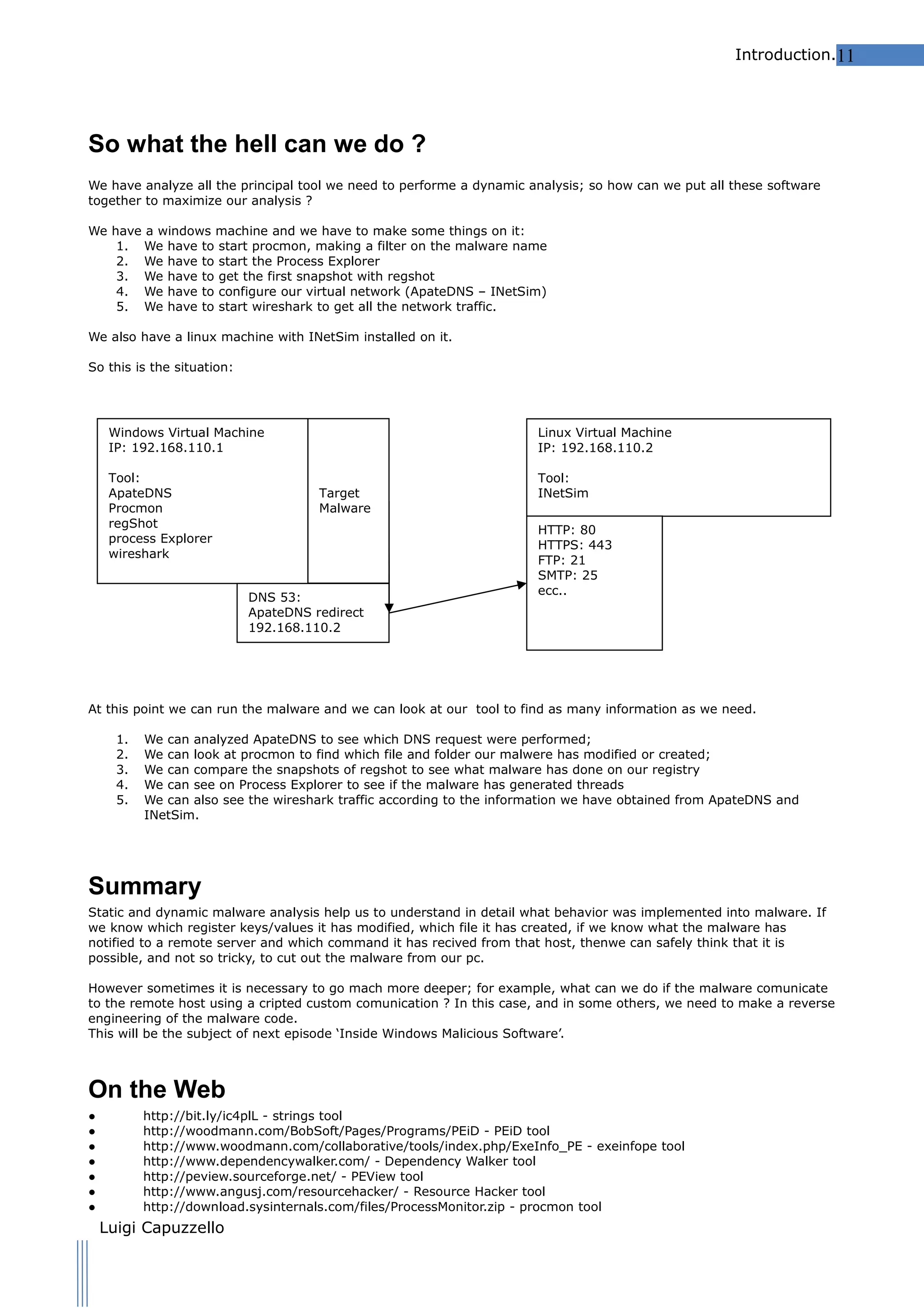 Introduction.11

So what the hell can we do ?
We have analyze all the principal tool we need to performe a dynamic analysis; so how can we put all these software
together to maximize our analysis ?
We have a windows machine and we have to make some things on it:
1. We have to start procmon, making a filter on the malware name
2. We have to start the Process Explorer
3. We have to get the first snapshot with regshot
4. We have to configure our virtual network (ApateDNS – INetSim)
5. We have to start wireshark to get all the network traffic.
We also have a linux machine with INetSim installed on it.
So this is the situation:

Windows Virtual Machine
IP: 192.168.110.1
Tool:
ApateDNS
Procmon
regShot
process Explorer
wireshark

Linux Virtual Machine
IP: 192.168.110.2
Target
Malware

DNS 53:
ApateDNS redirect
192.168.110.2

Tool:
INetSim
HTTP: 80
HTTPS: 443
FTP: 21
SMTP: 25
ecc..

At this point we can run the malware and we can look at our tool to find as many information as we need.
1.
2.
3.
4.
5.

We can analyzed ApateDNS to see which DNS request were performed;
We can look at procmon to find which file and folder our malwere has modified or created;
We can compare the snapshots of regshot to see what malware has done on our registry
We can see on Process Explorer to see if the malware has generated threads
We can also see the wireshark traffic according to the information we have obtained from ApateDNS and
INetSim.

Summary
Static and dynamic malware analysis help us to understand in detail what behavior was implemented into malware. If
we know which register keys/values it has modified, which file it has created, if we know what the malware has
notified to a remote server and which command it has recived from that host, thenwe can safely think that it is
possible, and not so tricky, to cut out the malware from our pc.
However sometimes it is necessary to go mach more deeper; for example, what can we do if the malware comunicate
to the remote host using a cripted custom comunication ? In this case, and in some others, we need to make a reverse
engineering of the malware code.
This will be the subject of next episode ‘Inside Windows Malicious Software’.

On the Web
●
●
●
●
●
●
●

http://bit.ly/ic4plL - strings tool
http://woodmann.com/BobSoft/Pages/Programs/PEiD - PEiD tool
http://www.woodmann.com/collaborative/tools/index.php/ExeInfo_PE - exeinfope tool
http://www.dependencywalker.com/ - Dependency Walker tool
http://peview.sourceforge.net/ - PEView tool
http://www.angusj.com/resourcehacker/ - Resource Hacker tool
http://download.sysinternals.com/files/ProcessMonitor.zip - procmon tool

Luigi Capuzzello

 