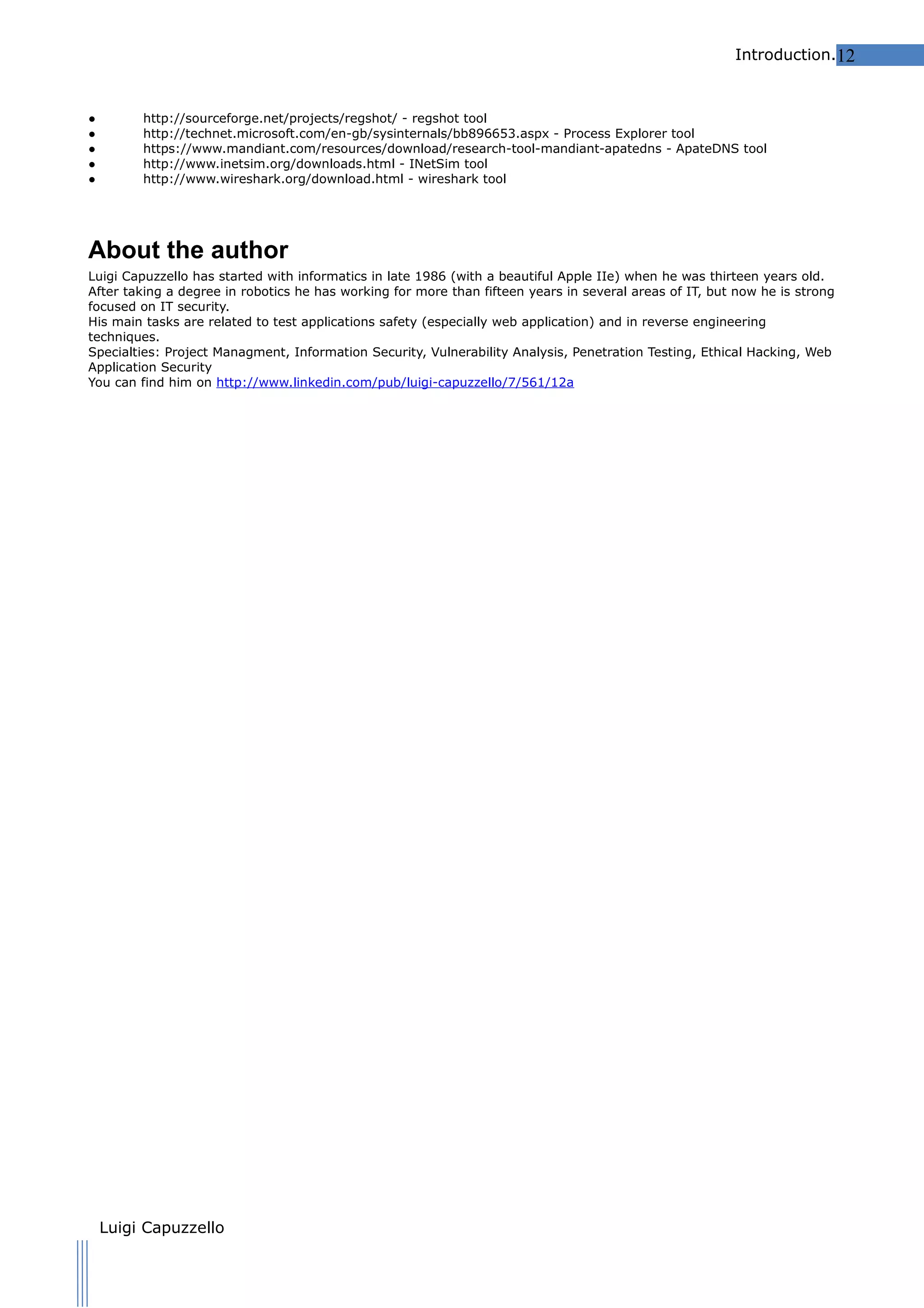 Introduction.12

●
●
●
●
●

http://sourceforge.net/projects/regshot/ - regshot tool
http://technet.microsoft.com/en-gb/sysinternals/bb896653.aspx - Process Explorer tool
https://www.mandiant.com/resources/download/research-tool-mandiant-apatedns - ApateDNS tool
http://www.inetsim.org/downloads.html - INetSim tool
http://www.wireshark.org/download.html - wireshark tool

About the author
Luigi Capuzzello has started with informatics in late 1986 (with a beautiful Apple IIe) when he was thirteen years old.
After taking a degree in robotics he has working for more than fifteen years in several areas of IT, but now he is strong
focused on IT security.
His main tasks are related to test applications safety (especially web application) and in reverse engineering
techniques.
Specialties: Project Managment, Information Security, Vulnerability Analysis, Penetration Testing, Ethical Hacking, Web
Application Security
You can find him on http://www.linkedin.com/pub/luigi-capuzzello/7/561/12a

Other Specification
- Malware Analyst's Cookbook and DVD: Tools and Techniques for Fighting Malicious Code [Paperback]
- The Hands-On Guide to Dissecting Malicious Software
by Michael Sikorski and Andrew Honig

Luigi Capuzzello

 