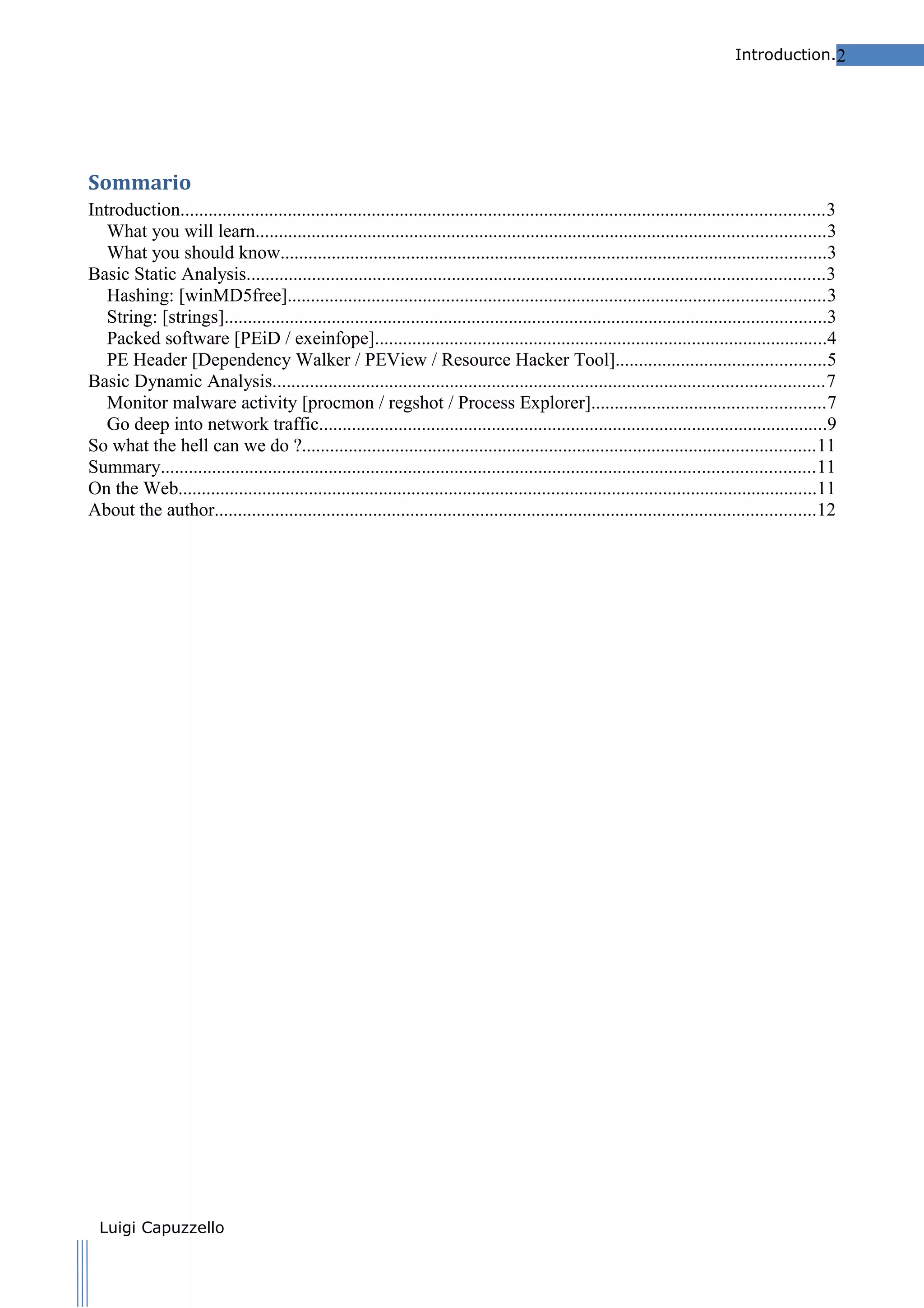 Introduction.2

Sommario
Introduction..........................................................................................................................................3
What you will learn..........................................................................................................................3
What you should know.....................................................................................................................3
Basic Static Analysis............................................................................................................................3
Hashing: [winMD5free]...................................................................................................................3
String: [strings].................................................................................................................................3
Packed software [PEiD / exeinfope].................................................................................................4
PE Header [Dependency Walker / PEView / Resource Hacker Tool].............................................5
Basic Dynamic Analysis......................................................................................................................7
Monitor malware activity [procmon / regshot / Process Explorer]..................................................7
Go deep into network traffic.............................................................................................................9
So what the hell can we do ?..............................................................................................................11
Summary............................................................................................................................................11
On the Web.........................................................................................................................................11
About the author.................................................................................................................................12
Other Specification.............................................................................................................................12

Luigi Capuzzello

 