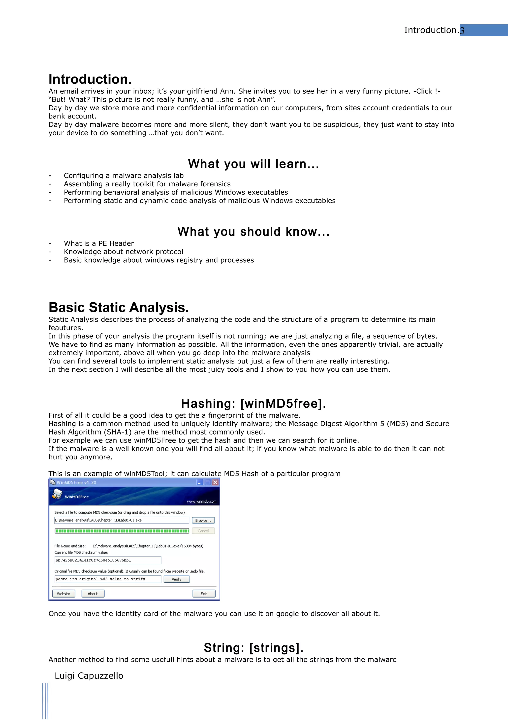 Introduction.3

Introduction.
An email arrives in your inbox; it’s your girlfriend Ann. She invites you to see her in a very funny picture. -Click !“But! What? This picture is not really funny, and …she is not Ann”.
Day by day we store more and more confidential information on our computers, from sites account credentials to our
bank account.
Day by day malware becomes more and more silent, they don’t want you to be suspicious, they just want to stay into
your device to do something …that you don’t want.

What you will learn...

-

Configuring a malware analysis lab
Assembling a really toolkit for malware forensics
Performing behavioral analysis of malicious Windows executables
Performing static and dynamic code analysis of malicious Windows executables

-

What is a PE Header
Knowledge about network protocol
Basic knowledge about windows registry and processes

What you should know...

Basic Static Analysis.

Static Analysis describes the process of analyzing the code and the structure of a program to determine its main
feautures.
In this phase of your analysis the program itself is not running; we are just analyzing a file, a sequence of bytes.
We have to find as many information as possible. All the information, even the ones apparently trivial, are actually
extremely important, above all when you go deep into the malware analysis
You can find several tools to implement static analysis but just a few of them are really interesting.
In the next section I will describe all the most juicy tools and I show to you how you can use them.

Hashing: [winMD5free].
First of all it could be a good idea to get the a fingerprint of the malware.
Hashing is a common method used to uniquely identify malware; the Message Digest Algorithm 5 (MD5) and Secure
Hash Algorithm (SHA-1) are the method most commonly used.
For example we can use winMD5Free to get the hash and then we can search for it online.
If the malware is a well known one you will find all about it; if you know what malware is able to do then it can not
hurt you anymore.
This is an example of winMD5Tool; it can calculate MD5 Hash of a particular program

Once you have the identity card of the malware you can use it on google to discover all about it.

String: [strings].
Another method to find some usefull hints about a malware is to get all the strings from the malware

Luigi Capuzzello

 