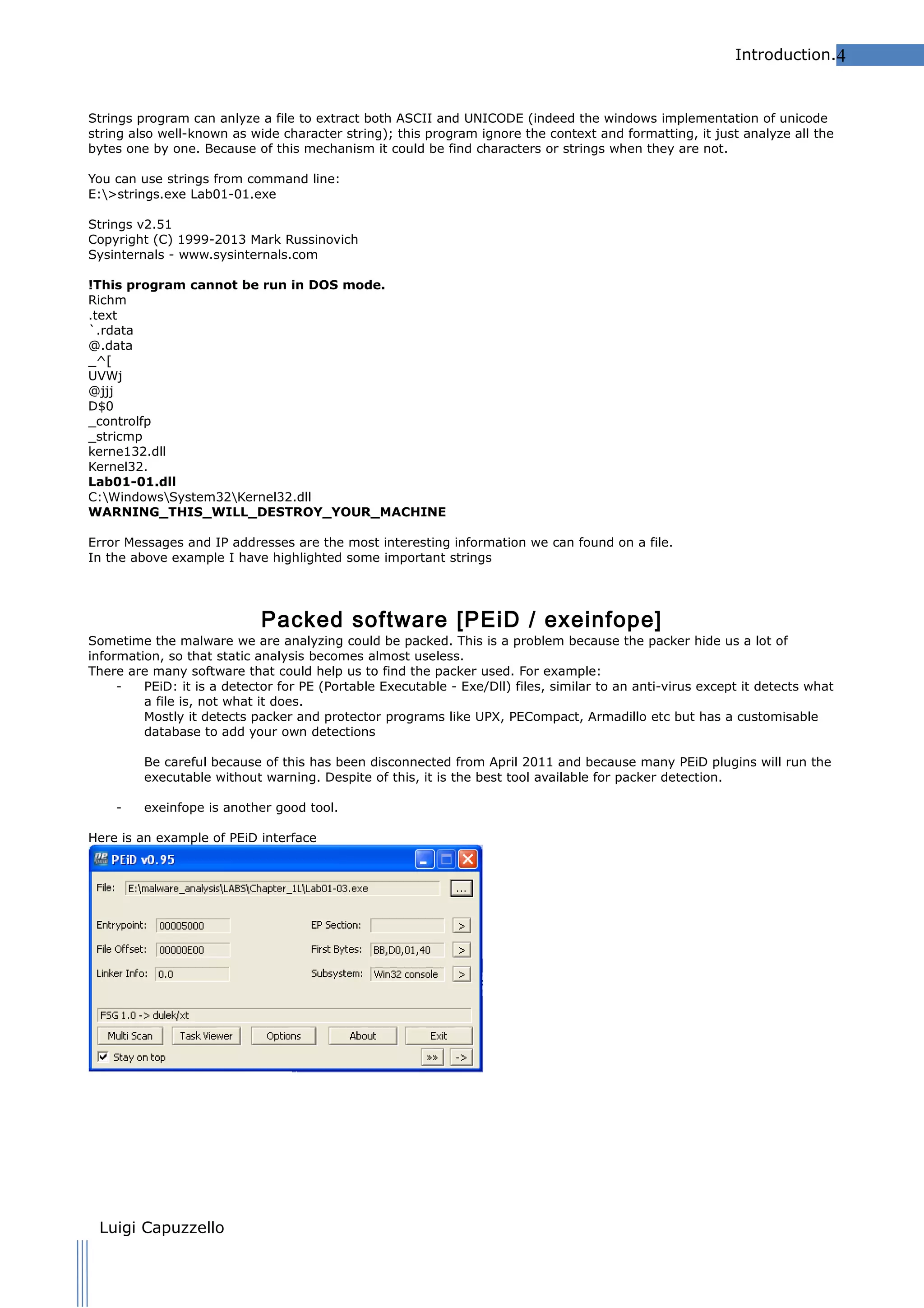 Introduction.4

Strings program can anlyze a file to extract both ASCII and UNICODE (indeed the windows implementation of unicode
string also well-known as wide character string); this program ignore the context and formatting, it just analyze all the
bytes one by one. Because of this mechanism it could be find characters or strings when they are not.
You can use strings from command line:
E:>strings.exe Lab01-01.exe
Strings v2.51
Copyright (C) 1999-2013 Mark Russinovich
Sysinternals - www.sysinternals.com
!This program cannot be run in DOS mode.
Richm
.text
`.rdata
@.data
_^[
UVWj
@jjj
D$0
_controlfp
_stricmp
kerne132.dll
Kernel32.
Lab01-01.dll
C:WindowsSystem32Kernel32.dll
WARNING_THIS_WILL_DESTROY_YOUR_MACHINE
Error Messages and IP addresses are the most interesting information we can found on a file.
In the above example I have highlighted some important strings

Packed software [PEiD / exeinfope]

Sometime the malware we are analyzing could be packed. This is a problem because the packer hide us a lot of
information, so that static analysis becomes almost useless.
There are many software that could help us to find the packer used. For example:
PEiD: it is a detector for PE (Portable Executable - Exe/Dll) files, similar to an anti-virus except it detects what
a file is, not what it does.
Mostly it detects packer and protector programs like UPX, PECompact, Armadillo etc but has a customisable
database to add your own detections
Be careful because of this has been disconnected from April 2011 and because many PEiD plugins will run the
executable without warning. Despite of this, it is the best tool available for packer detection.
-

exeinfope is another good tool.

Here is an example of PEiD interface

Luigi Capuzzello

 