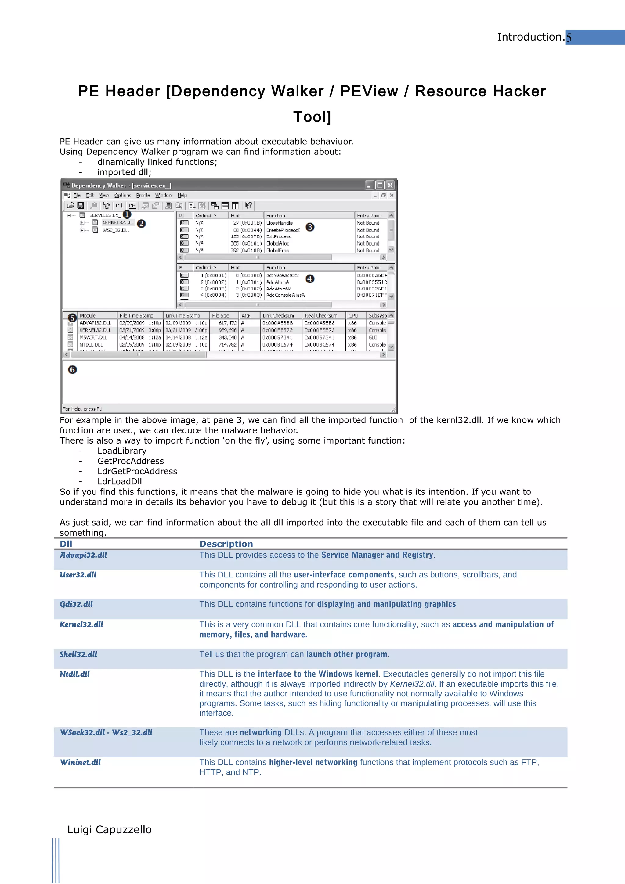 Introduction.5

PE Header [Dependency Walker / PEView / Resource Hacker
Tool]
PE Header can give us many information about executable behaviuor.
Using Dependency Walker program we can find information about:
dinamically linked functions;
imported dll;

For example in the above image, at pane 3, we can find all the imported function of the kernl32.dll. If we know which
function are used, we can deduce the malware behavior.
There is also a way to import function ‘on the fly’, using some important function:
LoadLibrary
GetProcAddress
LdrGetProcAddress
LdrLoadDll
So if you find this functions, it means that the malware is going to hide you what is its intention. If you want to
understand more in details its behavior you have to debug it (but this is a story that will relate you another time).
As just said, we can find information about the all dll imported into the executable file and each of them can tell us
something.
Dll
Description
Advapi32.dll
This DLL provides access to the Service Manager and Registry.
User32.dll

This DLL contains all the user-interface components, such as buttons, scrollbars, and
components for controlling and responding to user actions.

Gdi32.dll

This DLL contains functions for displaying and manipulating graphics

Kernel32.dll

This is a very common DLL that contains core functionality, such as access and manipulation of
memory, files, and hardware.

Shell32.dll

Tell us that the program can launch other program.

Ntdll.dll

This DLL is the interface to the Windows kernel. Executables generally do not import this file
directly, although it is always imported indirectly by Kernel32.dll. If an executable imports this file,
it means that the author intended to use functionality not normally available to Windows
programs. Some tasks, such as hiding functionality or manipulating processes, will use this
interface.

WSock32.dll - Ws2_32.dll

These are networking DLLs. A program that accesses either of these most
likely connects to a network or performs network-related tasks.

Wininet.dll

This DLL contains higher-level networking functions that implement protocols such as FTP,
HTTP, and NTP.

Luigi Capuzzello

 