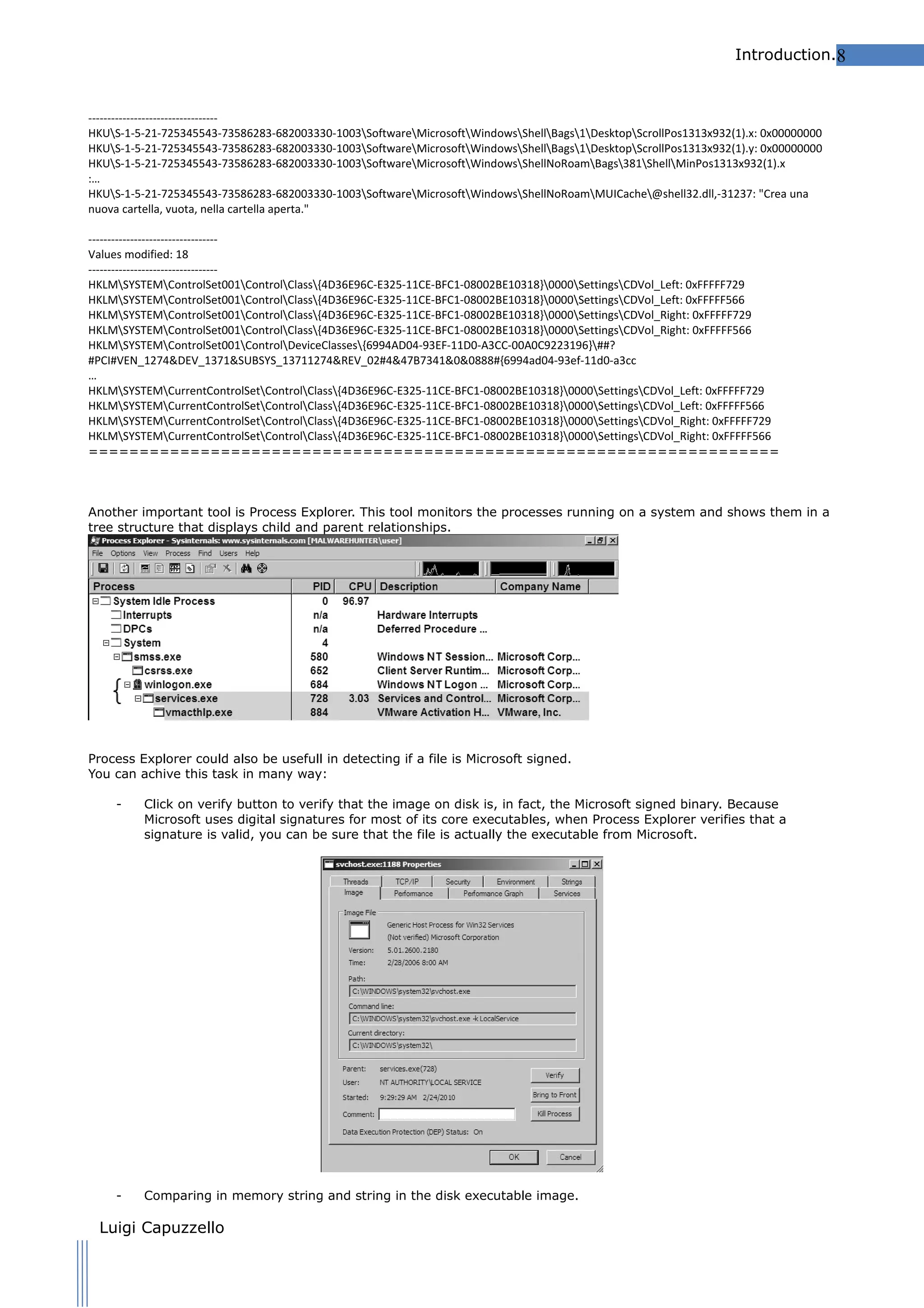 Introduction.8

---------------------------------HKUS-1-5-21-725345543-73586283-682003330-1003SoftwareMicrosoftWindowsShellBags1DesktopScrollPos1313x932(1).x: 0x00000000
HKUS-1-5-21-725345543-73586283-682003330-1003SoftwareMicrosoftWindowsShellBags1DesktopScrollPos1313x932(1).y: 0x00000000
HKUS-1-5-21-725345543-73586283-682003330-1003SoftwareMicrosoftWindowsShellNoRoamBags381ShellMinPos1313x932(1).x
:…
HKUS-1-5-21-725345543-73586283-682003330-1003SoftwareMicrosoftWindowsShellNoRoamMUICache@shell32.dll,-31237: "Crea una
nuova cartella, vuota, nella cartella aperta."
---------------------------------Values modified: 18
---------------------------------HKLMSYSTEMControlSet001ControlClass{4D36E96C-E325-11CE-BFC1-08002BE10318}0000SettingsCDVol_Left: 0xFFFFF729
HKLMSYSTEMControlSet001ControlClass{4D36E96C-E325-11CE-BFC1-08002BE10318}0000SettingsCDVol_Left: 0xFFFFF566
HKLMSYSTEMControlSet001ControlClass{4D36E96C-E325-11CE-BFC1-08002BE10318}0000SettingsCDVol_Right: 0xFFFFF729
HKLMSYSTEMControlSet001ControlClass{4D36E96C-E325-11CE-BFC1-08002BE10318}0000SettingsCDVol_Right: 0xFFFFF566
HKLMSYSTEMControlSet001ControlDeviceClasses{6994AD04-93EF-11D0-A3CC-00A0C9223196}##?
#PCI#VEN_1274&DEV_1371&SUBSYS_13711274&REV_02#4&47B7341&0&0888#{6994ad04-93ef-11d0-a3cc
…
HKLMSYSTEMCurrentControlSetControlClass{4D36E96C-E325-11CE-BFC1-08002BE10318}0000SettingsCDVol_Left: 0xFFFFF729
HKLMSYSTEMCurrentControlSetControlClass{4D36E96C-E325-11CE-BFC1-08002BE10318}0000SettingsCDVol_Left: 0xFFFFF566
HKLMSYSTEMCurrentControlSetControlClass{4D36E96C-E325-11CE-BFC1-08002BE10318}0000SettingsCDVol_Right: 0xFFFFF729
HKLMSYSTEMCurrentControlSetControlClass{4D36E96C-E325-11CE-BFC1-08002BE10318}0000SettingsCDVol_Right: 0xFFFFF566
====================================================================

Another important tool is Process Explorer. This tool monitors the processes running on a system and shows them in a
tree structure that displays child and parent relationships.

Process Explorer could also be usefull in detecting if a file is Microsoft signed.
You can achive this task in many way:
-

Click on verify button to verify that the image on disk is, in fact, the Microsoft signed binary. Because
Microsoft uses digital signatures for most of its core executables, when Process Explorer verifies that a
signature is valid, you can be sure that the file is actually the executable from Microsoft.

-

Comparing in memory string and string in the disk executable image.

Luigi Capuzzello

 