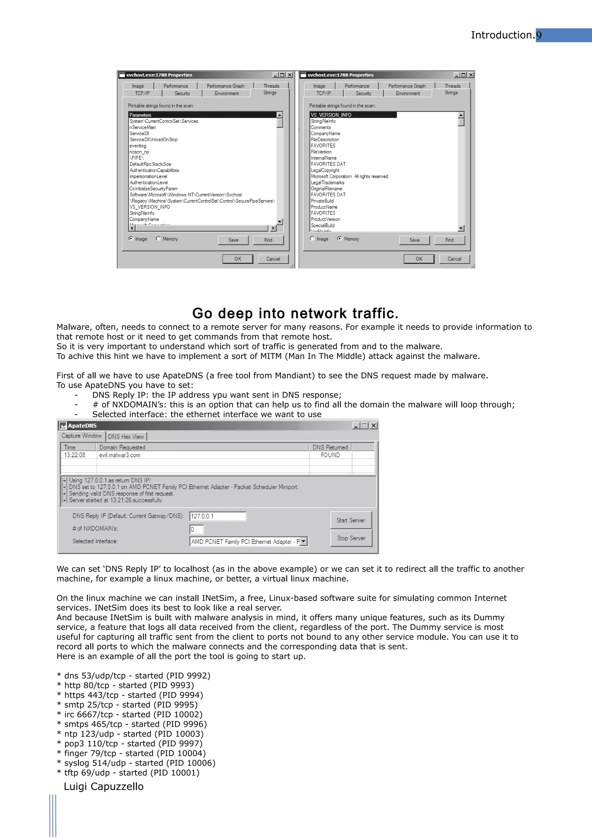 Introduction.9

Go deep into network traffic.

Malware, often, needs to connect to a remote server for many reasons. For example it needs to provide information to
that remote host or it need to get commands from that remote host.
So it is very important to understand which sort of traffic is generated from and to the malware.
To achive this hint we have to implement a sort of MITM (Man In The Middle) attack against the malware.
First of all we have to use ApateDNS (a free tool from Mandiant) to see the DNS request made by malware.
To use ApateDNS you have to set:
DNS Reply IP: the IP address ypu want sent in DNS response;
# of NXDOMAIN’s: this is an option that can help us to find all the domain the malware will loop through;
Selected interface: the ethernet interface we want to use

We can set ‘DNS Reply IP’ to localhost (as in the above example) or we can set it to redirect all the traffic to another
machine, for example a linux machine, or better, a virtual linux machine.
On the linux machine we can install INetSim, a free, Linux-based software suite for simulating common Internet
services. INetSim does its best to look like a real server.
And because INetSim is built with malware analysis in mind, it offers many unique features, such as its Dummy
service, a feature that logs all data received from the client, regardless of the port. The Dummy service is most
useful for capturing all traffic sent from the client to ports not bound to any other service module. You can use it to
record all ports to which the malware connects and the corresponding data that is sent.
Here is an example of all the port the tool is going to start up.
*
*
*
*
*
*
*
*
*
*
*

dns 53/udp/tcp - started (PID 9992)
http 80/tcp - started (PID 9993)
https 443/tcp - started (PID 9994)
smtp 25/tcp - started (PID 9995)
irc 6667/tcp - started (PID 10002)
smtps 465/tcp - started (PID 9996)
ntp 123/udp - started (PID 10003)
pop3 110/tcp - started (PID 9997)
finger 79/tcp - started (PID 10004)
syslog 514/udp - started (PID 10006)
tftp 69/udp - started (PID 10001)

Luigi Capuzzello

 