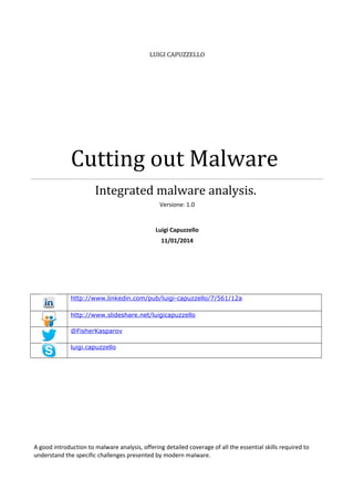 LUIGI CAPUZZELLO

Cutting out Malware
Integrated malware analysis.
Versione: 1.0

Luigi Capuzzello
11/01/2014

http://www.linkedin.com/pub/luigi-capuzzello/7/561/12a
http://www.slideshare.net/luigicapuzzello
@FisherKasparov
luigi.capuzzello

A good introduction to malware analysis, offering detailed coverage of all the essential skills required to
understand the specific challenges presented by modern malware.

 