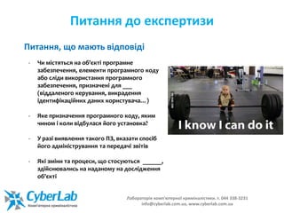 Питання до експертизи
- Чи містяться на об'єкті програмне
забезпечення, елементи програмного коду
або сліди використання програмного
забезпечення, призначені для ___
(віддаленого керування, викрадення
ідентифікаційних даних користувача…)
- Яке призначення програмного коду, яким
чином і коли відбулася його установка?
- У разі виявлення такого ПЗ, вказати спосіб
його адміністрування та передачі звітів
- Які зміни та процеси, що стосуються ______,
здійснювались на наданому на дослідження
об'єкті
Питання, що мають відповіді
Лабораторія комп'ютерної криміналістики. т. 044 338-3231
info@cyberlab.com.ua, www.cyberlab.com.ua
 