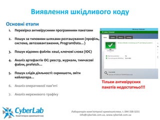 Виявлення шкідливого коду
1. Перевірка антивірусними програмними пакетами
2. Пошук за типовими шляхами розташування (профіль,
система, автозавантаження, ProgramData…)
3. Пошук відомих файлів: хеші, ключові слова (ІОС)
4. Аналіз артефактів ОС: реєстр, журнали, тимчасові
файли, prefetch…
5. Пошук слідів діяльності: скриншоти, звіти
кейлогера…
6. Аналіз оперативної пам’яті
7. Аналіз мережевого трафіку
Основні етапи
Тільки антивірусних
пакетів недостатньо!!!
Лабораторія комп'ютерної криміналістики. т. 044 338-3231
info@cyberlab.com.ua, www.cyberlab.com.ua
 