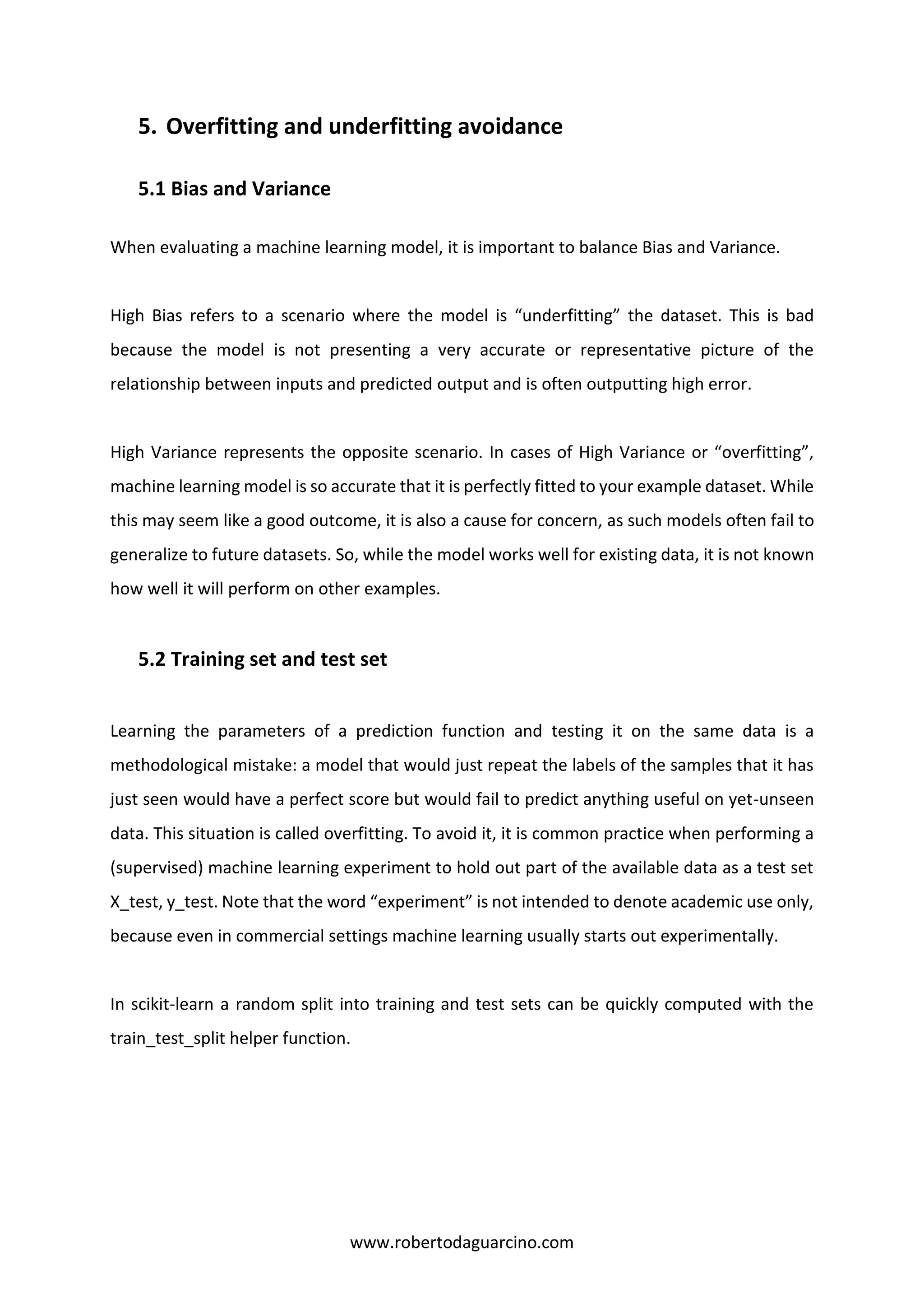 www.robertodaguarcino.com
5. Overfitting and underfitting avoidance
5.1 Bias and Variance
When evaluating a machine learning model, it is important to balance Bias and Variance.
High Bias refers to a scenario where the model is “underfitting” the dataset. This is bad
because the model is not presenting a very accurate or representative picture of the
relationship between inputs and predicted output and is often outputting high error.
High Variance represents the opposite scenario. In cases of High Variance or “overfitting”,
machine learning model is so accurate that it is perfectly fitted to your example dataset. While
this may seem like a good outcome, it is also a cause for concern, as such models often fail to
generalize to future datasets. So, while the model works well for existing data, it is not known
how well it will perform on other examples.
5.2 Training set and test set
Learning the parameters of a prediction function and testing it on the same data is a
methodological mistake: a model that would just repeat the labels of the samples that it has
just seen would have a perfect score but would fail to predict anything useful on yet-unseen
data. This situation is called overfitting. To avoid it, it is common practice when performing a
(supervised) machine learning experiment to hold out part of the available data as a test set
X_test, y_test. Note that the word “experiment” is not intended to denote academic use only,
because even in commercial settings machine learning usually starts out experimentally.
In scikit-learn a random split into training and test sets can be quickly computed with the
train_test_split helper function.
 
