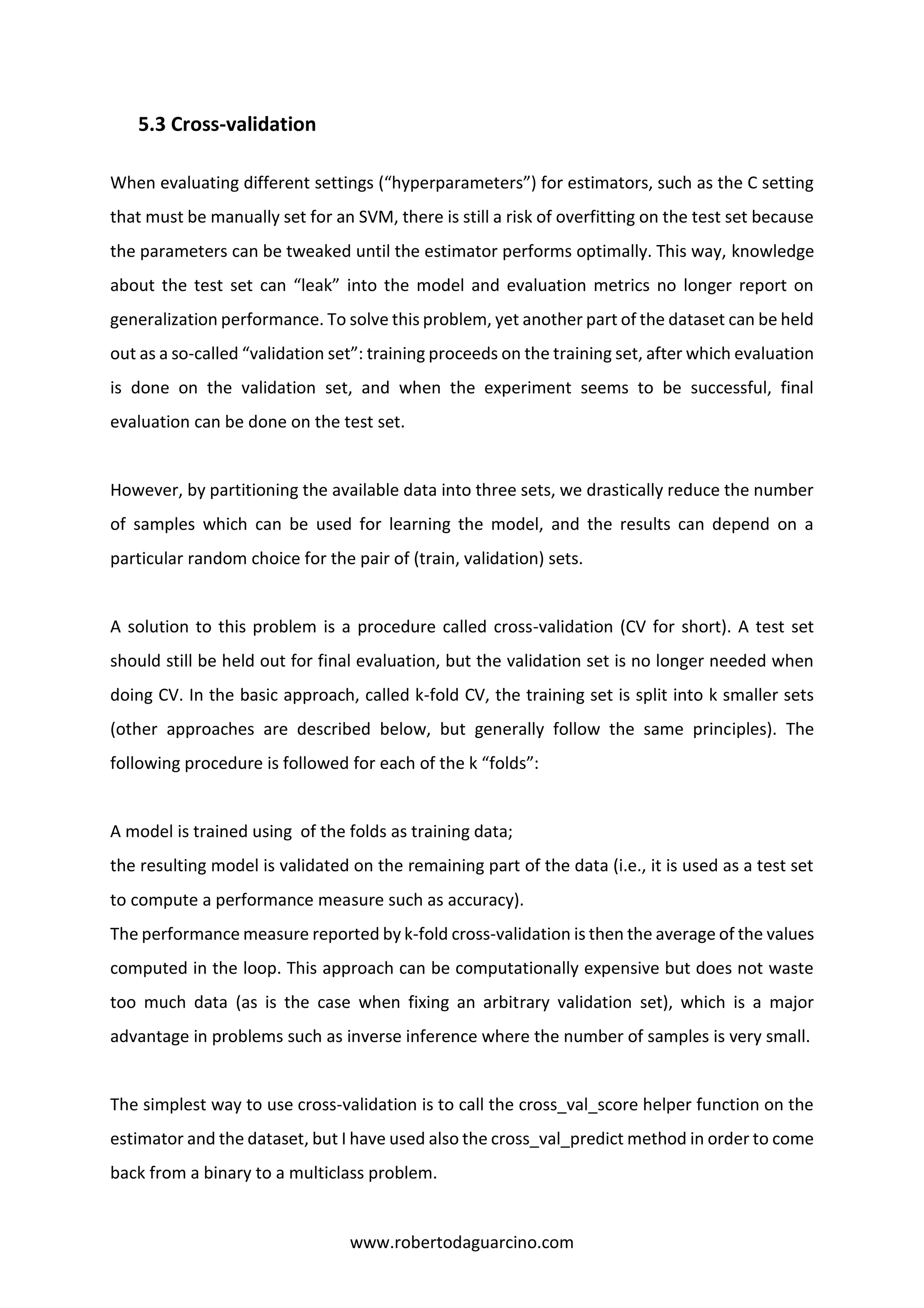 www.robertodaguarcino.com
5.3 Cross-validation
When evaluating different settings (“hyperparameters”) for estimators, such as the C setting
that must be manually set for an SVM, there is still a risk of overfitting on the test set because
the parameters can be tweaked until the estimator performs optimally. This way, knowledge
about the test set can “leak” into the model and evaluation metrics no longer report on
generalization performance. To solve this problem, yet another part of the dataset can be held
out as a so-called “validation set”: training proceeds on the training set, after which evaluation
is done on the validation set, and when the experiment seems to be successful, final
evaluation can be done on the test set.
However, by partitioning the available data into three sets, we drastically reduce the number
of samples which can be used for learning the model, and the results can depend on a
particular random choice for the pair of (train, validation) sets.
A solution to this problem is a procedure called cross-validation (CV for short). A test set
should still be held out for final evaluation, but the validation set is no longer needed when
doing CV. In the basic approach, called k-fold CV, the training set is split into k smaller sets
(other approaches are described below, but generally follow the same principles). The
following procedure is followed for each of the k “folds”:
A model is trained using of the folds as training data;
the resulting model is validated on the remaining part of the data (i.e., it is used as a test set
to compute a performance measure such as accuracy).
The performance measure reported by k-fold cross-validation is then the average of the values
computed in the loop. This approach can be computationally expensive but does not waste
too much data (as is the case when fixing an arbitrary validation set), which is a major
advantage in problems such as inverse inference where the number of samples is very small.
The simplest way to use cross-validation is to call the cross_val_score helper function on the
estimator and the dataset, but I have used also the cross_val_predict method in order to come
back from a binary to a multiclass problem.
 