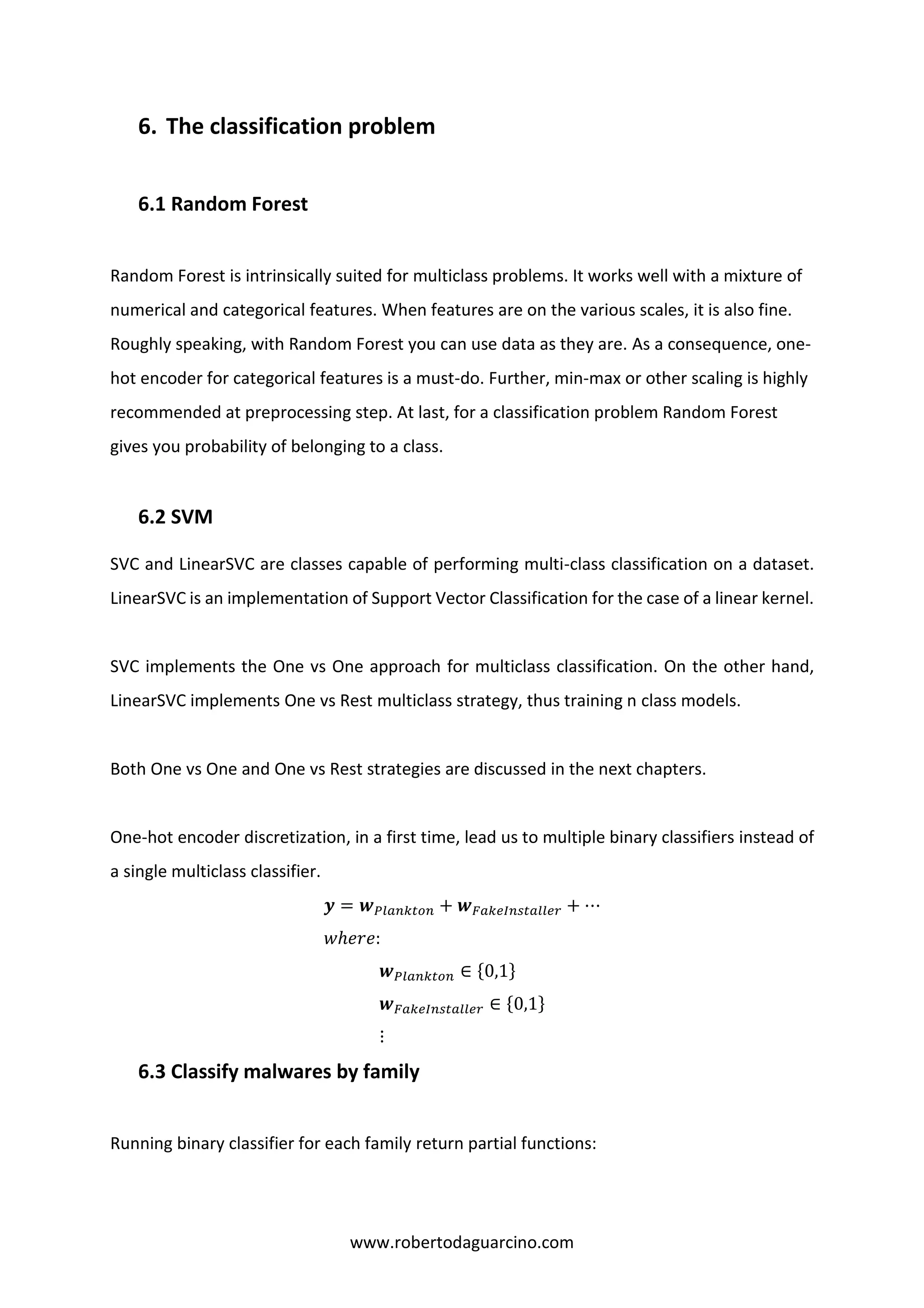 www.robertodaguarcino.com
6. The classification problem
6.1 Random Forest
Random Forest is intrinsically suited for multiclass problems. It works well with a mixture of
numerical and categorical features. When features are on the various scales, it is also fine.
Roughly speaking, with Random Forest you can use data as they are. As a consequence, one-
hot encoder for categorical features is a must-do. Further, min-max or other scaling is highly
recommended at preprocessing step. At last, for a classification problem Random Forest
gives you probability of belonging to a class.
6.2 SVM
SVC and LinearSVC are classes capable of performing multi-class classification on a dataset.
LinearSVC is an implementation of Support Vector Classification for the case of a linear kernel.
SVC implements the One vs One approach for multiclass classification. On the other hand,
LinearSVC implements One vs Rest multiclass strategy, thus training n class models.
Both One vs One and One vs Rest strategies are discussed in the next chapters.
One-hot encoder discretization, in a first time, lead us to multiple binary classifiers instead of
a single multiclass classifier.
𝒚 = 𝒘 𝑃𝑙𝑎𝑛𝑘𝑡𝑜𝑛 + 𝒘 𝐹𝑎𝑘𝑒𝐼𝑛𝑠𝑡𝑎𝑙𝑙𝑒𝑟 + ⋯
𝑤ℎ𝑒𝑟𝑒:
𝒘 𝑃𝑙𝑎𝑛𝑘𝑡𝑜𝑛 ∈ {0,1}
𝒘 𝐹𝑎𝑘𝑒𝐼𝑛𝑠𝑡𝑎𝑙𝑙𝑒𝑟 ∈ {0,1}
⋮
6.3 Classify malwares by family
Running binary classifier for each family return partial functions:
 