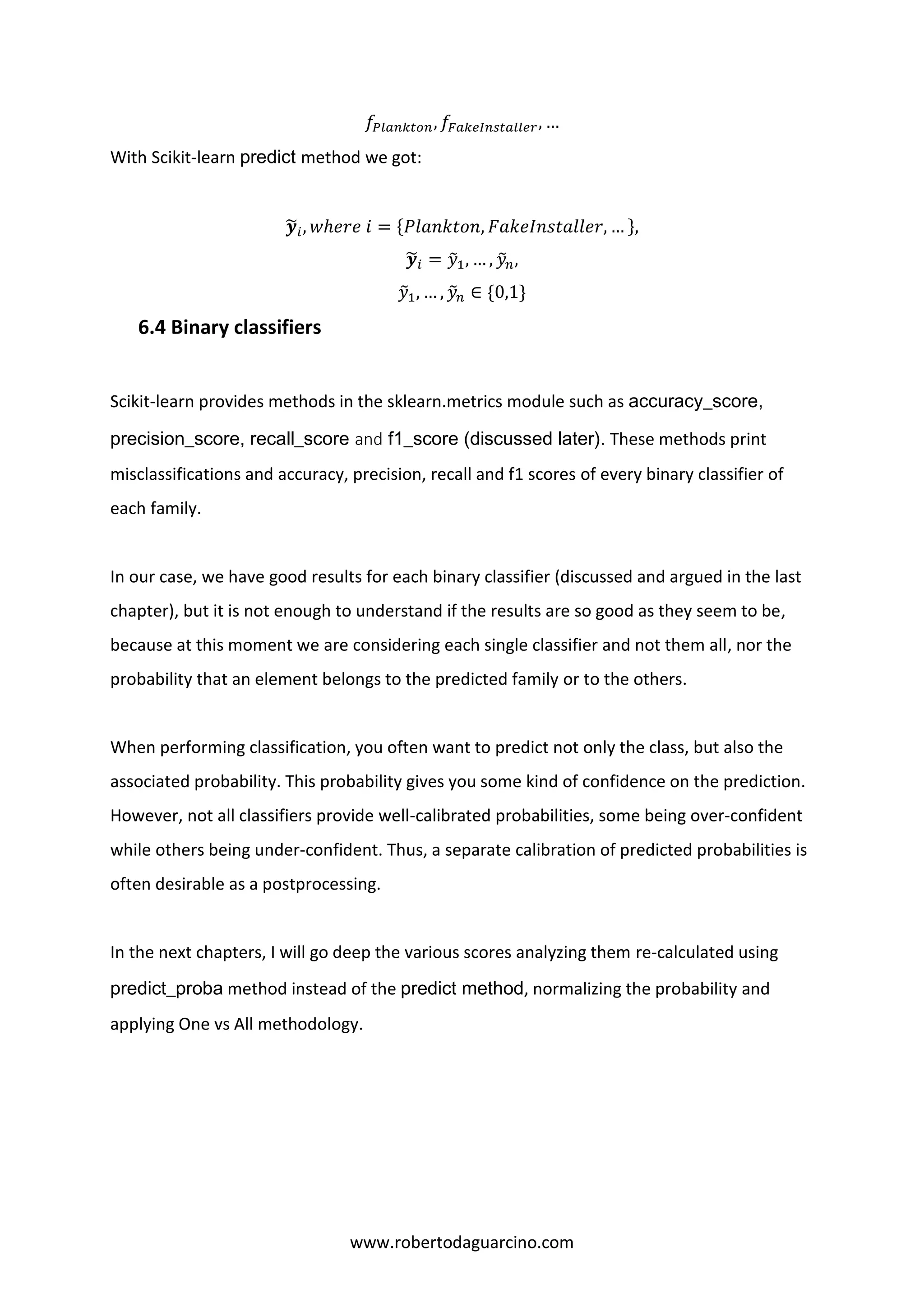 www.robertodaguarcino.com
𝑓𝑃𝑙𝑎𝑛𝑘𝑡𝑜𝑛, 𝑓𝐹𝑎𝑘𝑒𝐼𝑛𝑠𝑡𝑎𝑙𝑙𝑒𝑟, …
With Scikit-learn predict method we got:
𝒚̃𝑖, 𝑤ℎ𝑒𝑟𝑒 𝑖 = {𝑃𝑙𝑎𝑛𝑘𝑡𝑜𝑛, 𝐹𝑎𝑘𝑒𝐼𝑛𝑠𝑡𝑎𝑙𝑙𝑒𝑟, … },
𝒚̃𝑖 = 𝑦̃1, … , 𝑦̃ 𝑛,
𝑦̃1, … , 𝑦̃ 𝑛 ∈ {0,1}
6.4 Binary classifiers
Scikit-learn provides methods in the sklearn.metrics module such as accuracy_score,
precision_score, recall_score and f1_score (discussed later). These methods print
misclassifications and accuracy, precision, recall and f1 scores of every binary classifier of
each family.
In our case, we have good results for each binary classifier (discussed and argued in the last
chapter), but it is not enough to understand if the results are so good as they seem to be,
because at this moment we are considering each single classifier and not them all, nor the
probability that an element belongs to the predicted family or to the others.
When performing classification, you often want to predict not only the class, but also the
associated probability. This probability gives you some kind of confidence on the prediction.
However, not all classifiers provide well-calibrated probabilities, some being over-confident
while others being under-confident. Thus, a separate calibration of predicted probabilities is
often desirable as a postprocessing.
In the next chapters, I will go deep the various scores analyzing them re-calculated using
predict_proba method instead of the predict method, normalizing the probability and
applying One vs All methodology.
 