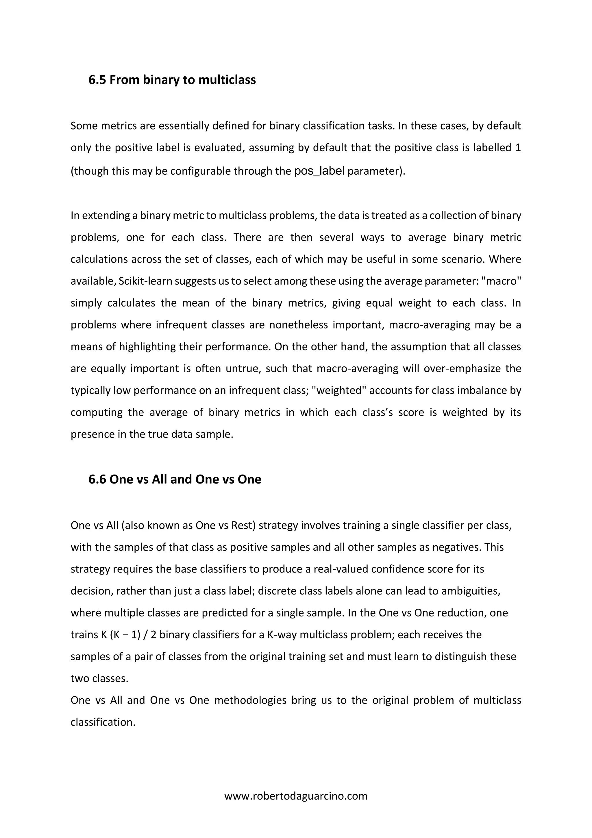 www.robertodaguarcino.com
6.5 From binary to multiclass
Some metrics are essentially defined for binary classification tasks. In these cases, by default
only the positive label is evaluated, assuming by default that the positive class is labelled 1
(though this may be configurable through the pos_label parameter).
In extending a binary metric to multiclass problems, the data is treated as a collection of binary
problems, one for each class. There are then several ways to average binary metric
calculations across the set of classes, each of which may be useful in some scenario. Where
available, Scikit-learn suggests us to select among these using the average parameter: "macro"
simply calculates the mean of the binary metrics, giving equal weight to each class. In
problems where infrequent classes are nonetheless important, macro-averaging may be a
means of highlighting their performance. On the other hand, the assumption that all classes
are equally important is often untrue, such that macro-averaging will over-emphasize the
typically low performance on an infrequent class; "weighted" accounts for class imbalance by
computing the average of binary metrics in which each class’s score is weighted by its
presence in the true data sample.
6.6 One vs All and One vs One
One vs All (also known as One vs Rest) strategy involves training a single classifier per class,
with the samples of that class as positive samples and all other samples as negatives. This
strategy requires the base classifiers to produce a real-valued confidence score for its
decision, rather than just a class label; discrete class labels alone can lead to ambiguities,
where multiple classes are predicted for a single sample. In the One vs One reduction, one
trains K (K − 1) / 2 binary classifiers for a K-way multiclass problem; each receives the
samples of a pair of classes from the original training set and must learn to distinguish these
two classes.
One vs All and One vs One methodologies bring us to the original problem of multiclass
classification.
 