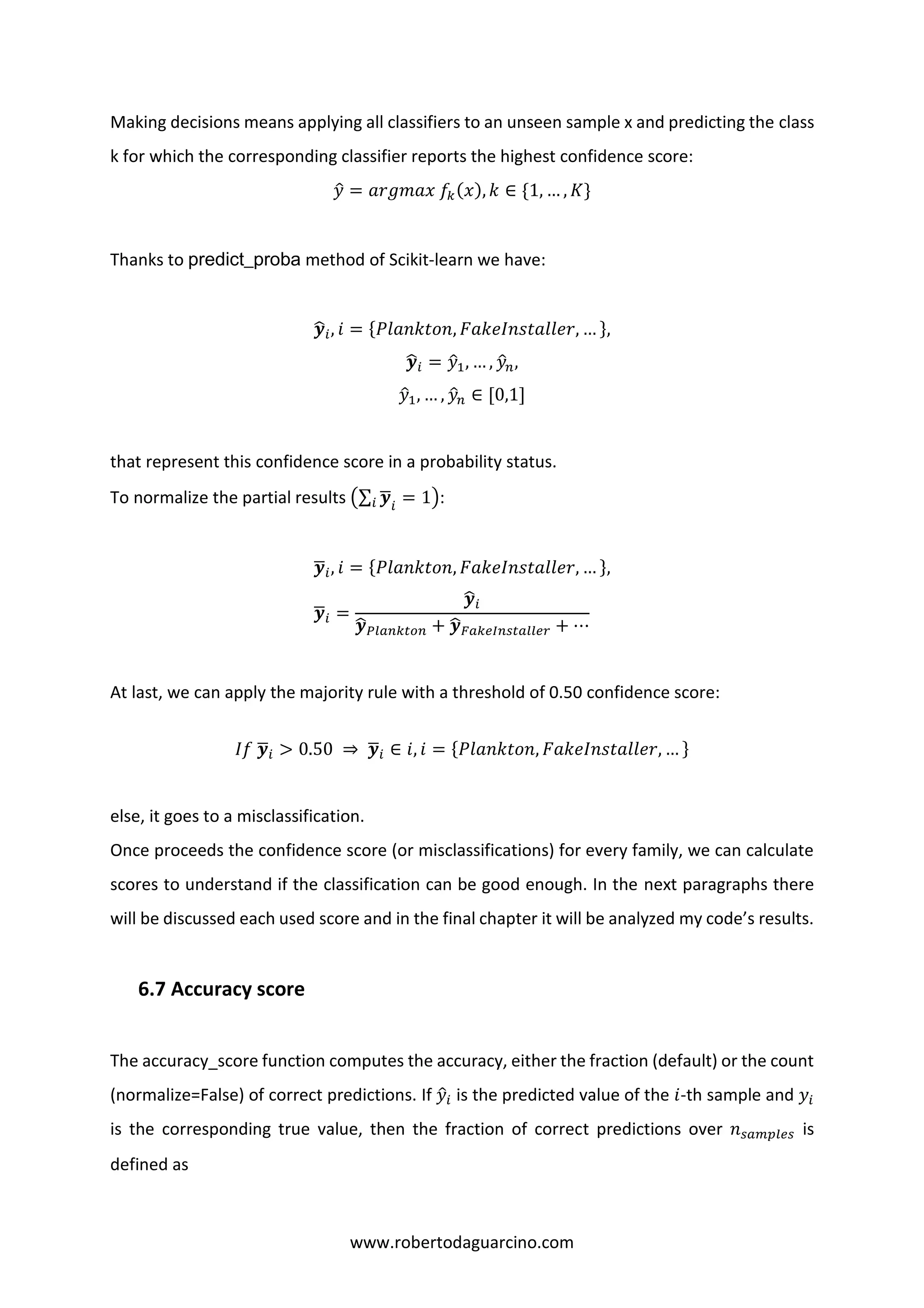 www.robertodaguarcino.com
Making decisions means applying all classifiers to an unseen sample x and predicting the class
k for which the corresponding classifier reports the highest confidence score:
𝑦̂ = 𝑎𝑟𝑔𝑚𝑎𝑥 𝑓𝑘(𝑥), 𝑘 ∈ {1, … , 𝐾}
Thanks to predict_proba method of Scikit-learn we have:
𝒚̂𝑖, 𝑖 = {𝑃𝑙𝑎𝑛𝑘𝑡𝑜𝑛, 𝐹𝑎𝑘𝑒𝐼𝑛𝑠𝑡𝑎𝑙𝑙𝑒𝑟, … },
𝒚̂𝑖 = 𝑦̂1, … , 𝑦̂ 𝑛,
𝑦̂1, … , 𝑦̂ 𝑛 ∈ [0,1]
that represent this confidence score in a probability status.
To normalize the partial results (∑ 𝒚̅𝑖 𝑖
= 1):
𝒚̅𝑖, 𝑖 = {𝑃𝑙𝑎𝑛𝑘𝑡𝑜𝑛, 𝐹𝑎𝑘𝑒𝐼𝑛𝑠𝑡𝑎𝑙𝑙𝑒𝑟, … },
𝒚̅𝑖 =
𝒚̂𝑖
𝒚̂ 𝑃𝑙𝑎𝑛𝑘𝑡𝑜𝑛 + 𝒚̂ 𝐹𝑎𝑘𝑒𝐼𝑛𝑠𝑡𝑎𝑙𝑙𝑒𝑟 + ⋯
At last, we can apply the majority rule with a threshold of 0.50 confidence score:
𝐼𝑓 𝒚̅𝑖 > 0.50 ⇒ 𝒚̅𝑖 ∈ 𝑖, 𝑖 = {𝑃𝑙𝑎𝑛𝑘𝑡𝑜𝑛, 𝐹𝑎𝑘𝑒𝐼𝑛𝑠𝑡𝑎𝑙𝑙𝑒𝑟, … }
else, it goes to a misclassification.
Once proceeds the confidence score (or misclassifications) for every family, we can calculate
scores to understand if the classification can be good enough. In the next paragraphs there
will be discussed each used score and in the final chapter it will be analyzed my code’s results.
6.7 Accuracy score
The accuracy_score function computes the accuracy, either the fraction (default) or the count
(normalize=False) of correct predictions. If 𝑦̂𝑖 is the predicted value of the 𝑖-th sample and 𝑦𝑖
is the corresponding true value, then the fraction of correct predictions over 𝑛 𝑠𝑎𝑚𝑝𝑙𝑒𝑠 is
defined as
 