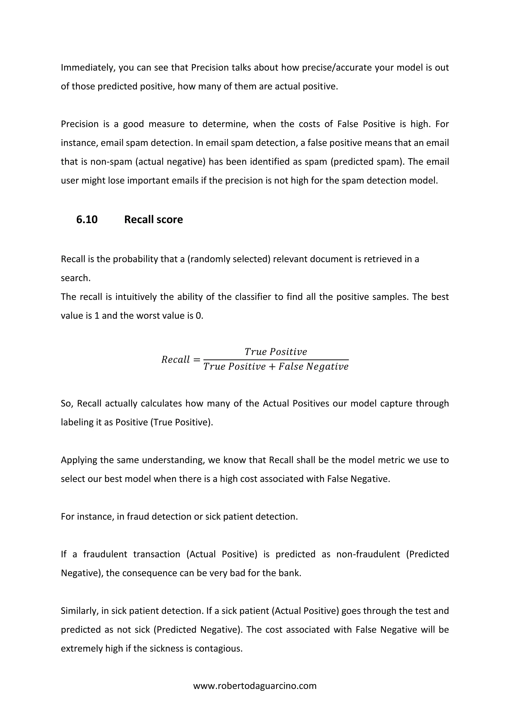 www.robertodaguarcino.com
Immediately, you can see that Precision talks about how precise/accurate your model is out
of those predicted positive, how many of them are actual positive.
Precision is a good measure to determine, when the costs of False Positive is high. For
instance, email spam detection. In email spam detection, a false positive means that an email
that is non-spam (actual negative) has been identified as spam (predicted spam). The email
user might lose important emails if the precision is not high for the spam detection model.
6.10 Recall score
Recall is the probability that a (randomly selected) relevant document is retrieved in a
search.
The recall is intuitively the ability of the classifier to find all the positive samples. The best
value is 1 and the worst value is 0.
𝑅𝑒𝑐𝑎𝑙𝑙 =
𝑇𝑟𝑢𝑒 𝑃𝑜𝑠𝑖𝑡𝑖𝑣𝑒
𝑇𝑟𝑢𝑒 𝑃𝑜𝑠𝑖𝑡𝑖𝑣𝑒 + 𝐹𝑎𝑙𝑠𝑒 𝑁𝑒𝑔𝑎𝑡𝑖𝑣𝑒
So, Recall actually calculates how many of the Actual Positives our model capture through
labeling it as Positive (True Positive).
Applying the same understanding, we know that Recall shall be the model metric we use to
select our best model when there is a high cost associated with False Negative.
For instance, in fraud detection or sick patient detection.
If a fraudulent transaction (Actual Positive) is predicted as non-fraudulent (Predicted
Negative), the consequence can be very bad for the bank.
Similarly, in sick patient detection. If a sick patient (Actual Positive) goes through the test and
predicted as not sick (Predicted Negative). The cost associated with False Negative will be
extremely high if the sickness is contagious.
 
