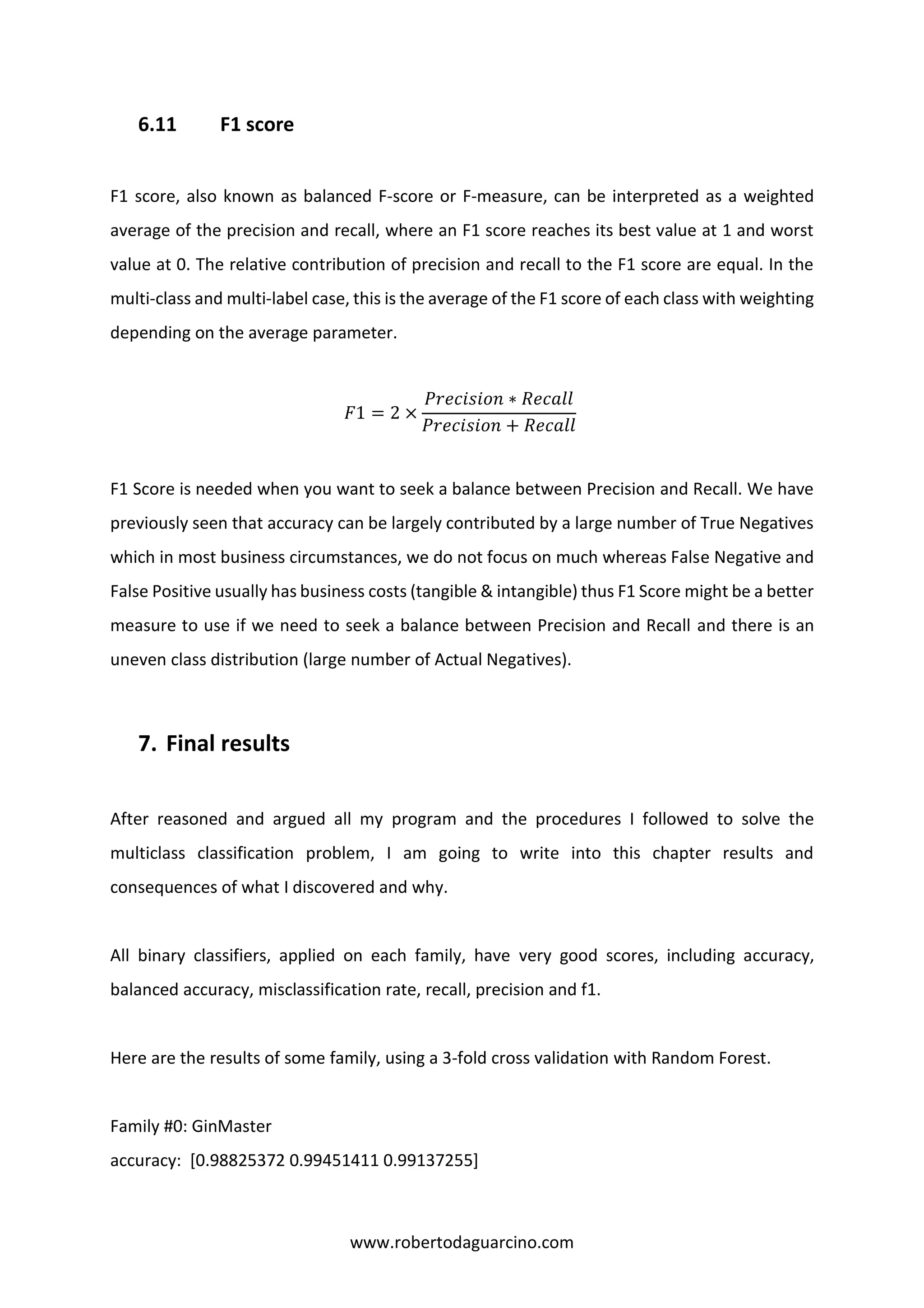 www.robertodaguarcino.com
6.11 F1 score
F1 score, also known as balanced F-score or F-measure, can be interpreted as a weighted
average of the precision and recall, where an F1 score reaches its best value at 1 and worst
value at 0. The relative contribution of precision and recall to the F1 score are equal. In the
multi-class and multi-label case, this is the average of the F1 score of each class with weighting
depending on the average parameter.
𝐹1 = 2 ×
𝑃𝑟𝑒𝑐𝑖𝑠𝑖𝑜𝑛 ∗ 𝑅𝑒𝑐𝑎𝑙𝑙
𝑃𝑟𝑒𝑐𝑖𝑠𝑖𝑜𝑛 + 𝑅𝑒𝑐𝑎𝑙𝑙
F1 Score is needed when you want to seek a balance between Precision and Recall. We have
previously seen that accuracy can be largely contributed by a large number of True Negatives
which in most business circumstances, we do not focus on much whereas False Negative and
False Positive usually has business costs (tangible & intangible) thus F1 Score might be a better
measure to use if we need to seek a balance between Precision and Recall and there is an
uneven class distribution (large number of Actual Negatives).
7. Final results
After reasoned and argued all my program and the procedures I followed to solve the
multiclass classification problem, I am going to write into this chapter results and
consequences of what I discovered and why.
All binary classifiers, applied on each family, have very good scores, including accuracy,
balanced accuracy, misclassification rate, recall, precision and f1.
Here are the results of some family, using a 3-fold cross validation with Random Forest.
Family #0: GinMaster
accuracy: [0.98825372 0.99451411 0.99137255]
 