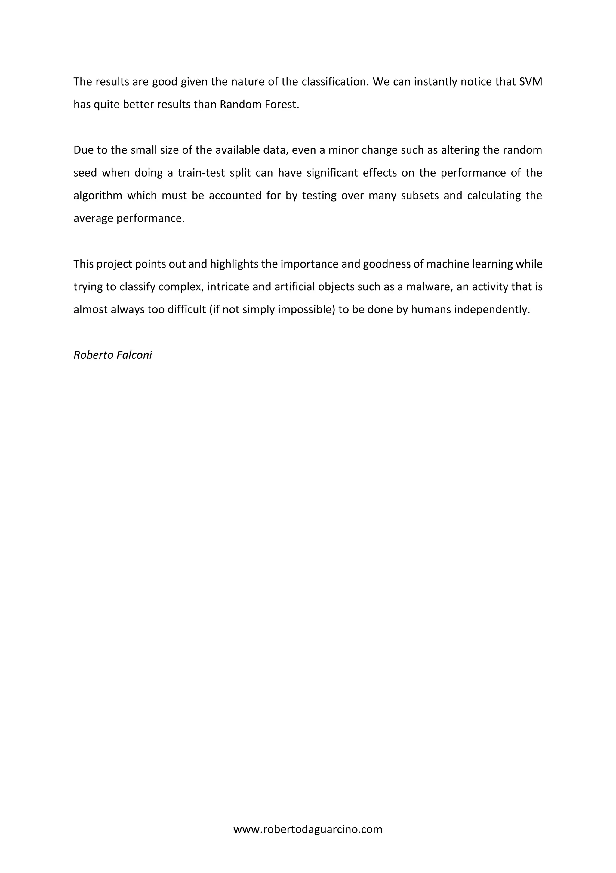 www.robertodaguarcino.com
The results are good given the nature of the classification. We can instantly notice that SVM
has quite better results than Random Forest.
Due to the small size of the available data, even a minor change such as altering the random
seed when doing a train-test split can have significant effects on the performance of the
algorithm which must be accounted for by testing over many subsets and calculating the
average performance.
This project points out and highlights the importance and goodness of machine learning while
trying to classify complex, intricate and artificial objects such as a malware, an activity that is
almost always too difficult (if not simply impossible) to be done by humans independently.
Roberto Falconi
 