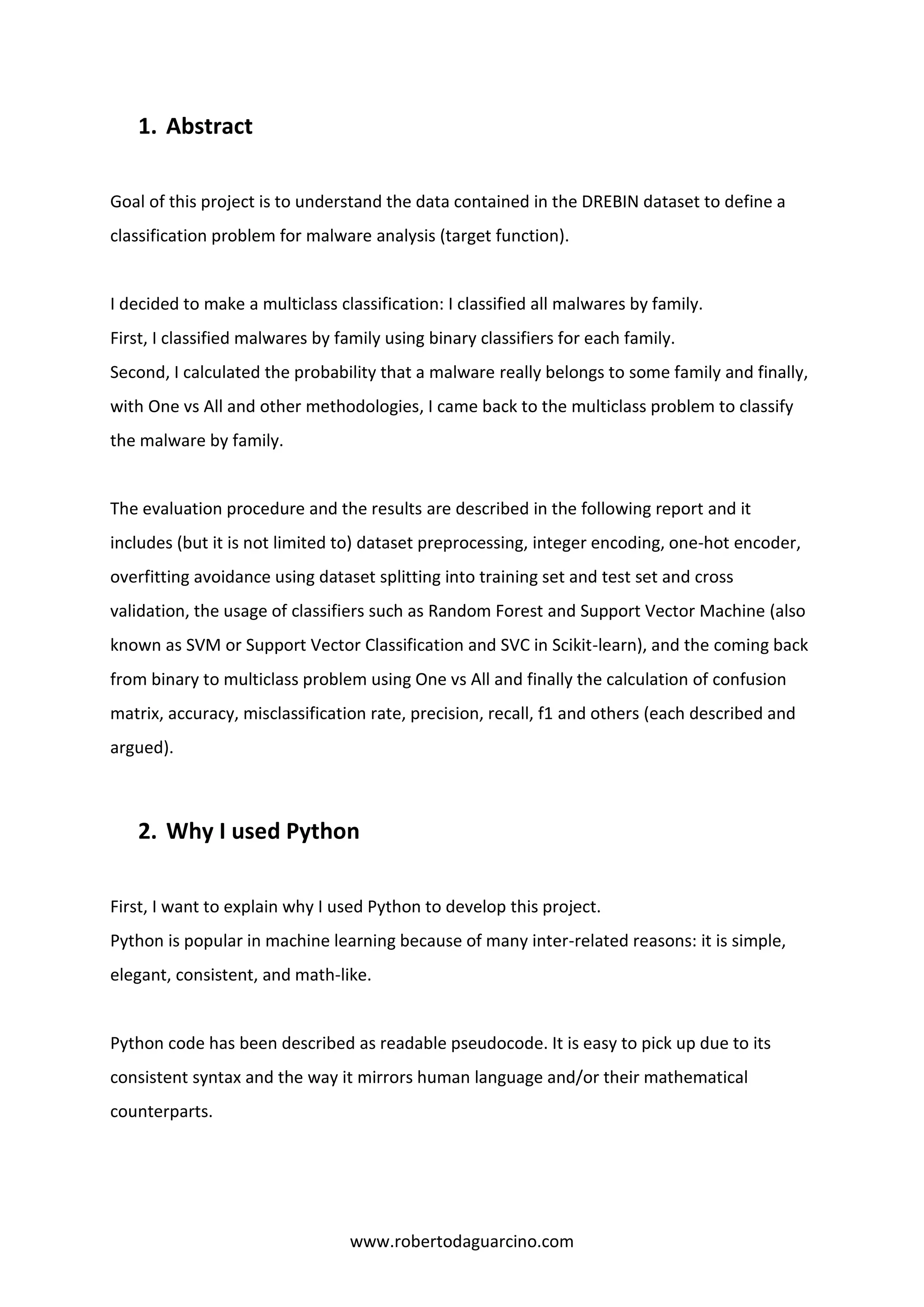 www.robertodaguarcino.com
1. Abstract
Goal of this project is to understand the data contained in the DREBIN dataset to define a
classification problem for malware analysis (target function).
I decided to make a multiclass classification: I classified all malwares by family.
First, I classified malwares by family using binary classifiers for each family.
Second, I calculated the probability that a malware really belongs to some family and finally,
with One vs All and other methodologies, I came back to the multiclass problem to classify
the malware by family.
The evaluation procedure and the results are described in the following report and it
includes (but it is not limited to) dataset preprocessing, integer encoding, one-hot encoder,
overfitting avoidance using dataset splitting into training set and test set and cross
validation, the usage of classifiers such as Random Forest and Support Vector Machine (also
known as SVM or Support Vector Classification and SVC in Scikit-learn), and the coming back
from binary to multiclass problem using One vs All and finally the calculation of confusion
matrix, accuracy, misclassification rate, precision, recall, f1 and others (each described and
argued).
2. Why I used Python
First, I want to explain why I used Python to develop this project.
Python is popular in machine learning because of many inter-related reasons: it is simple,
elegant, consistent, and math-like.
Python code has been described as readable pseudocode. It is easy to pick up due to its
consistent syntax and the way it mirrors human language and/or their mathematical
counterparts.
 