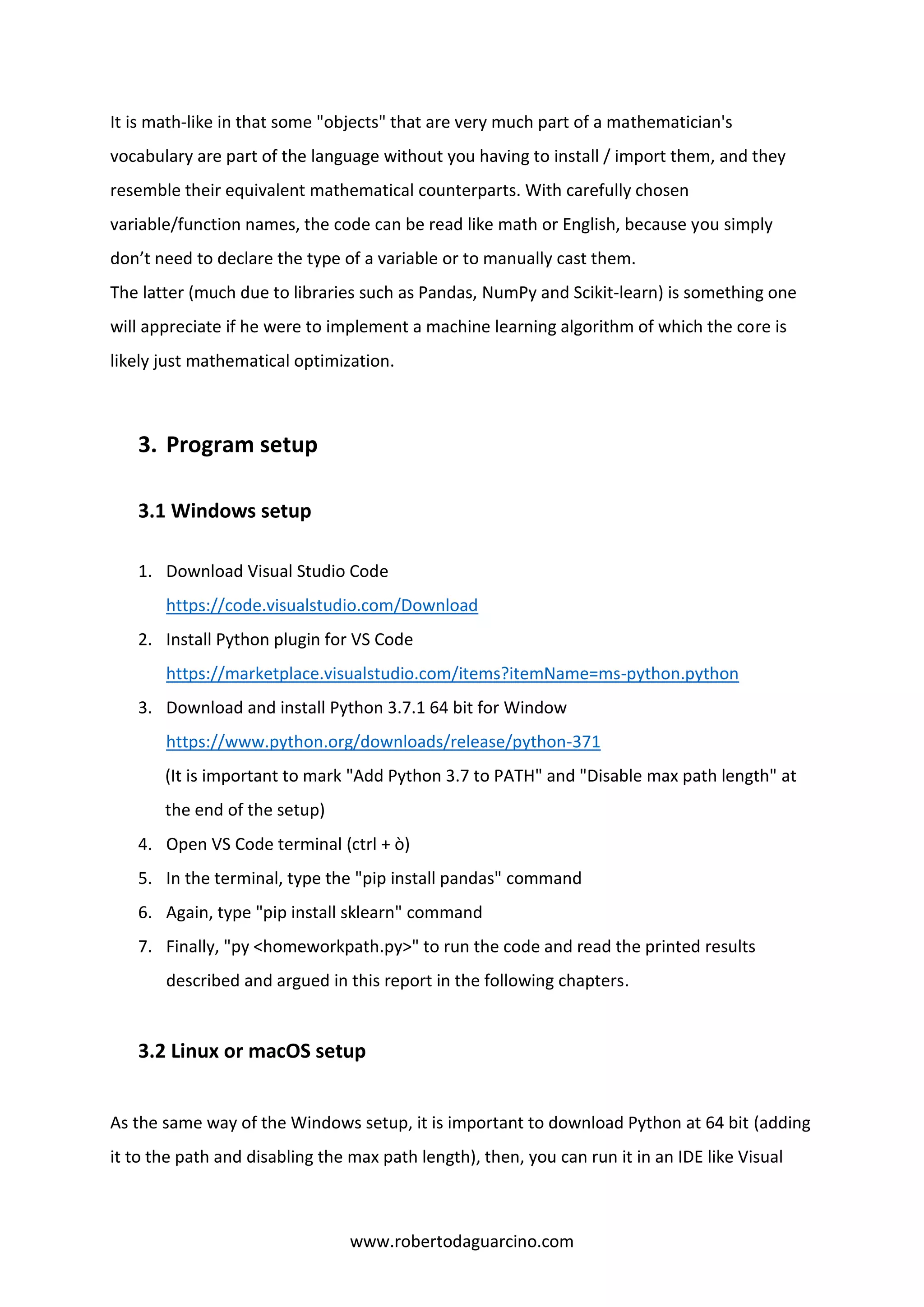 www.robertodaguarcino.com
It is math-like in that some "objects" that are very much part of a mathematician's
vocabulary are part of the language without you having to install / import them, and they
resemble their equivalent mathematical counterparts. With carefully chosen
variable/function names, the code can be read like math or English, because you simply
don’t need to declare the type of a variable or to manually cast them.
The latter (much due to libraries such as Pandas, NumPy and Scikit-learn) is something one
will appreciate if he were to implement a machine learning algorithm of which the core is
likely just mathematical optimization.
3. Program setup
3.1 Windows setup
1. Download Visual Studio Code
https://code.visualstudio.com/Download
2. Install Python plugin for VS Code
https://marketplace.visualstudio.com/items?itemName=ms-python.python
3. Download and install Python 3.7.1 64 bit for Window
https://www.python.org/downloads/release/python-371
(It is important to mark "Add Python 3.7 to PATH" and "Disable max path length" at
the end of the setup)
4. Open VS Code terminal (ctrl + ò)
5. In the terminal, type the "pip install pandas" command
6. Again, type "pip install sklearn" command
7. Finally, "py <homeworkpath.py>" to run the code and read the printed results
described and argued in this report in the following chapters.
3.2 Linux or macOS setup
As the same way of the Windows setup, it is important to download Python at 64 bit (adding
it to the path and disabling the max path length), then, you can run it in an IDE like Visual
 