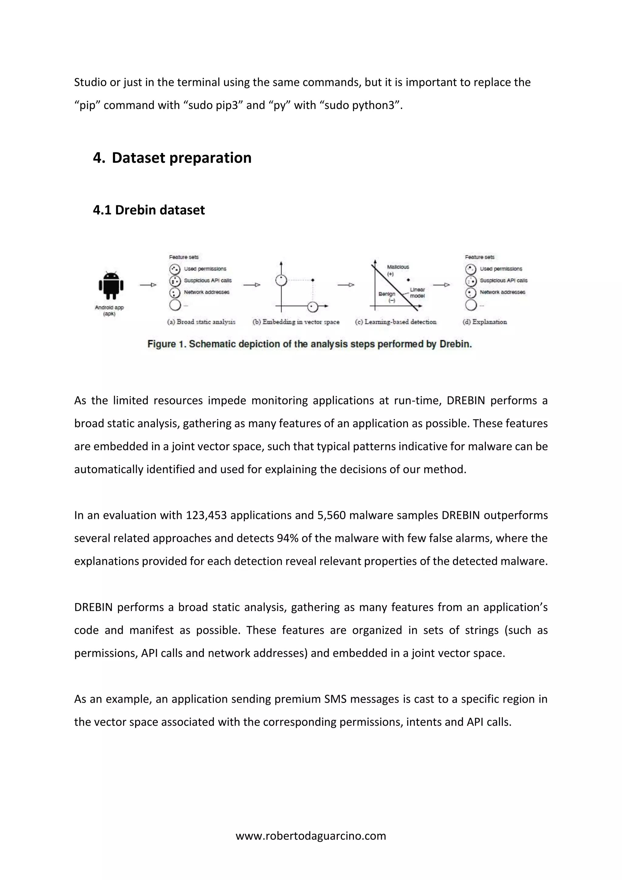 www.robertodaguarcino.com
Studio or just in the terminal using the same commands, but it is important to replace the
“pip” command with “sudo pip3” and “py” with “sudo python3”.
4. Dataset preparation
4.1 Drebin dataset
As the limited resources impede monitoring applications at run-time, DREBIN performs a
broad static analysis, gathering as many features of an application as possible. These features
are embedded in a joint vector space, such that typical patterns indicative for malware can be
automatically identified and used for explaining the decisions of our method.
In an evaluation with 123,453 applications and 5,560 malware samples DREBIN outperforms
several related approaches and detects 94% of the malware with few false alarms, where the
explanations provided for each detection reveal relevant properties of the detected malware.
DREBIN performs a broad static analysis, gathering as many features from an application’s
code and manifest as possible. These features are organized in sets of strings (such as
permissions, API calls and network addresses) and embedded in a joint vector space.
As an example, an application sending premium SMS messages is cast to a specific region in
the vector space associated with the corresponding permissions, intents and API calls.
 