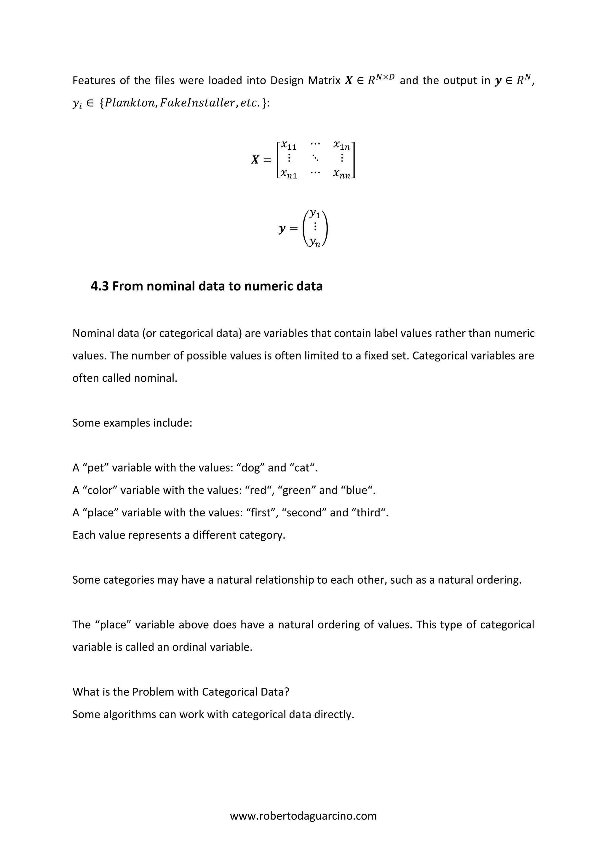 www.robertodaguarcino.com
Features of the files were loaded into Design Matrix 𝑿 ∈ 𝑅 𝑁×𝐷
and the output in 𝒚 ∈ 𝑅 𝑁
,
𝑦𝑖 ∈ {𝑃𝑙𝑎𝑛𝑘𝑡𝑜𝑛, 𝐹𝑎𝑘𝑒𝐼𝑛𝑠𝑡𝑎𝑙𝑙𝑒𝑟, 𝑒𝑡𝑐. }:
𝑿 = [
𝑥11 ⋯ 𝑥1𝑛
⋮ ⋱ ⋮
𝑥 𝑛1 ⋯ 𝑥 𝑛𝑛
]
𝒚 = (
𝑦1
⋮
𝑦𝑛
)
4.3 From nominal data to numeric data
Nominal data (or categorical data) are variables that contain label values rather than numeric
values. The number of possible values is often limited to a fixed set. Categorical variables are
often called nominal.
Some examples include:
A “pet” variable with the values: “dog” and “cat“.
A “color” variable with the values: “red“, “green” and “blue“.
A “place” variable with the values: “first”, “second” and “third“.
Each value represents a different category.
Some categories may have a natural relationship to each other, such as a natural ordering.
The “place” variable above does have a natural ordering of values. This type of categorical
variable is called an ordinal variable.
What is the Problem with Categorical Data?
Some algorithms can work with categorical data directly.
 