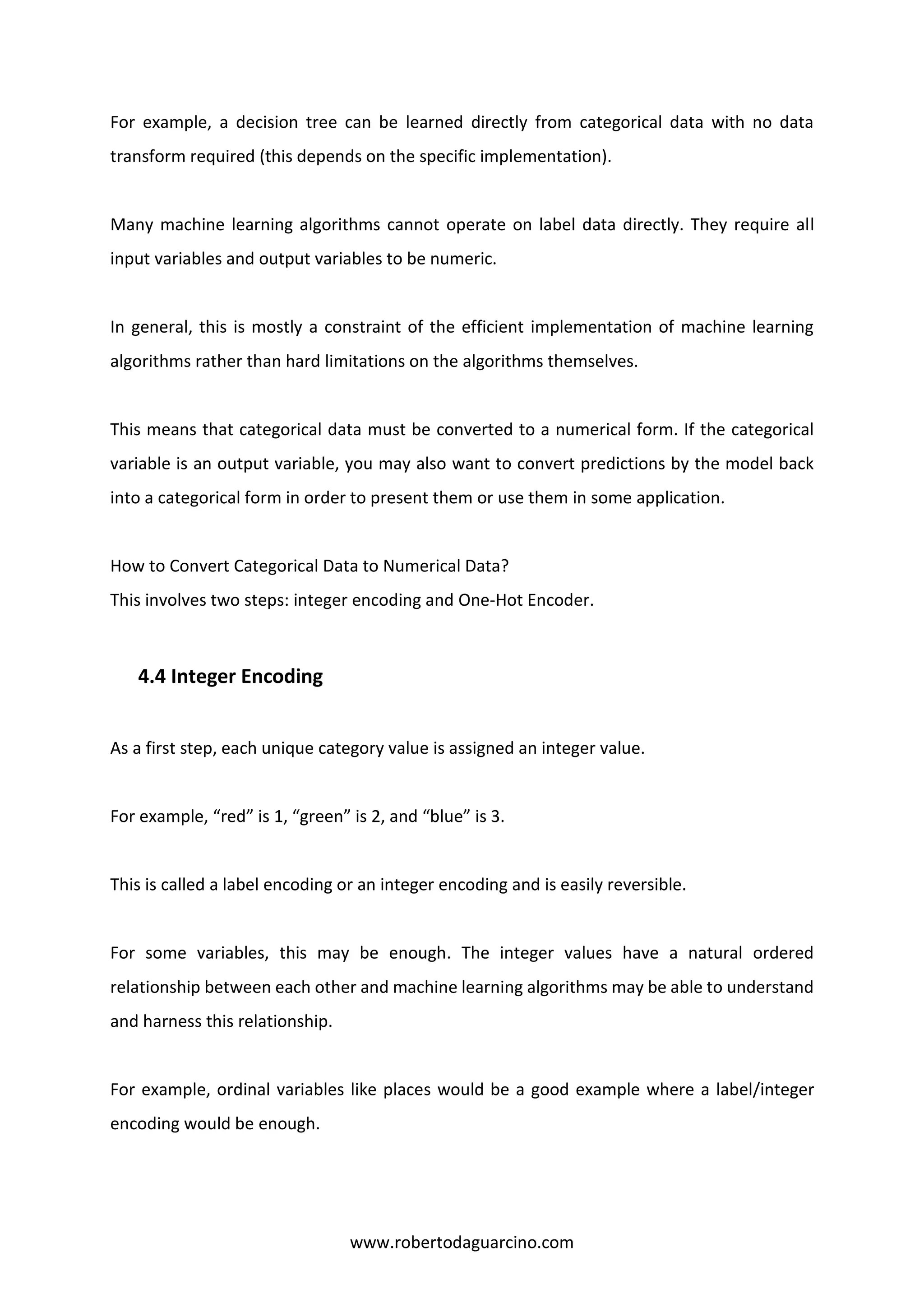 www.robertodaguarcino.com
For example, a decision tree can be learned directly from categorical data with no data
transform required (this depends on the specific implementation).
Many machine learning algorithms cannot operate on label data directly. They require all
input variables and output variables to be numeric.
In general, this is mostly a constraint of the efficient implementation of machine learning
algorithms rather than hard limitations on the algorithms themselves.
This means that categorical data must be converted to a numerical form. If the categorical
variable is an output variable, you may also want to convert predictions by the model back
into a categorical form in order to present them or use them in some application.
How to Convert Categorical Data to Numerical Data?
This involves two steps: integer encoding and One-Hot Encoder.
4.4 Integer Encoding
As a first step, each unique category value is assigned an integer value.
For example, “red” is 1, “green” is 2, and “blue” is 3.
This is called a label encoding or an integer encoding and is easily reversible.
For some variables, this may be enough. The integer values have a natural ordered
relationship between each other and machine learning algorithms may be able to understand
and harness this relationship.
For example, ordinal variables like places would be a good example where a label/integer
encoding would be enough.
 