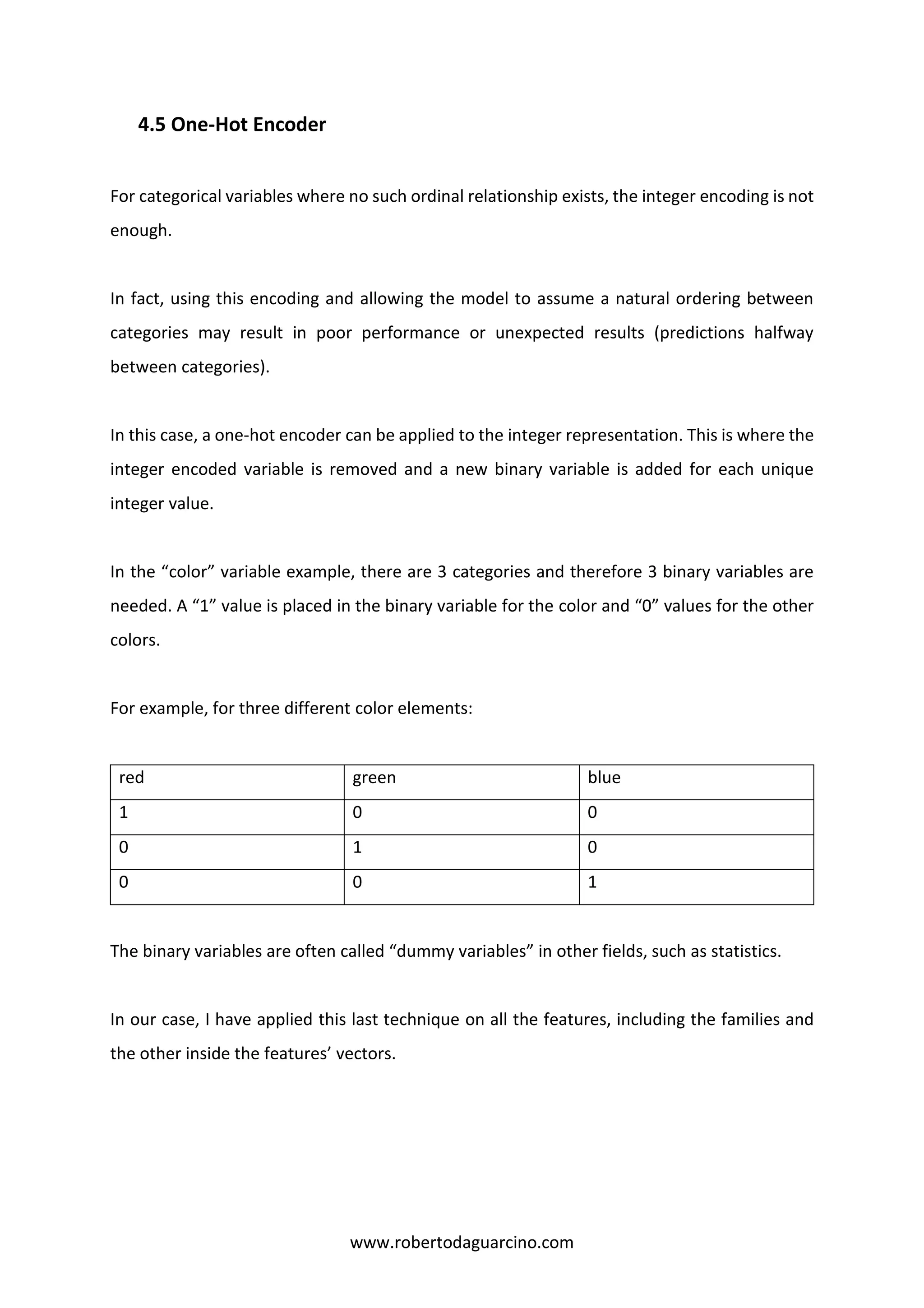 www.robertodaguarcino.com
4.5 One-Hot Encoder
For categorical variables where no such ordinal relationship exists, the integer encoding is not
enough.
In fact, using this encoding and allowing the model to assume a natural ordering between
categories may result in poor performance or unexpected results (predictions halfway
between categories).
In this case, a one-hot encoder can be applied to the integer representation. This is where the
integer encoded variable is removed and a new binary variable is added for each unique
integer value.
In the “color” variable example, there are 3 categories and therefore 3 binary variables are
needed. A “1” value is placed in the binary variable for the color and “0” values for the other
colors.
For example, for three different color elements:
red green blue
1 0 0
0 1 0
0 0 1
The binary variables are often called “dummy variables” in other fields, such as statistics.
In our case, I have applied this last technique on all the features, including the families and
the other inside the features’ vectors.
 
