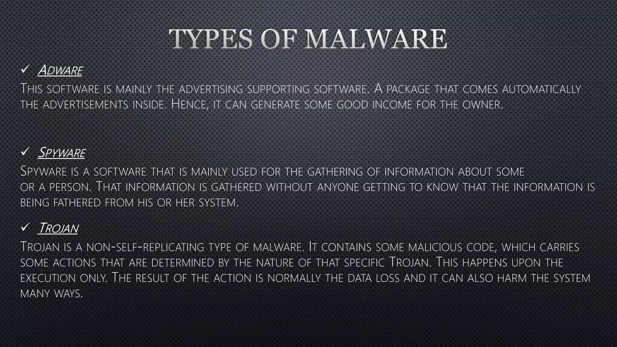 ADWARE
THIS SOFTWARE IS MAINLY THE ADVERTISING SUPPORTING SOFTWARE. A PACKAGE THAT COMES AUTOMATICALLY
THE ADVERTISEMENTS INSIDE. HENCE, IT CAN GENERATE SOME GOOD INCOME FOR THE OWNER.
SPYWARE
SPYWARE IS A SOFTWARE THAT IS MAINLY USED FOR THE GATHERING OF INFORMATION ABOUT SOME
OR A PERSON. THAT INFORMATION IS GATHERED WITHOUT ANYONE GETTING TO KNOW THAT THE INFORMATION IS
BEING FATHERED FROM HIS OR HER SYSTEM.
TROJAN
TROJAN IS A NON-SELF-REPLICATING TYPE OF MALWARE. IT CONTAINS SOME MALICIOUS CODE, WHICH CARRIES
SOME ACTIONS THAT ARE DETERMINED BY THE NATURE OF THAT SPECIFIC TROJAN. THIS HAPPENS UPON THE
EXECUTION ONLY. THE RESULT OF THE ACTION IS NORMALLY THE DATA LOSS AND IT CAN ALSO HARM THE SYSTEM
MANY WAYS.